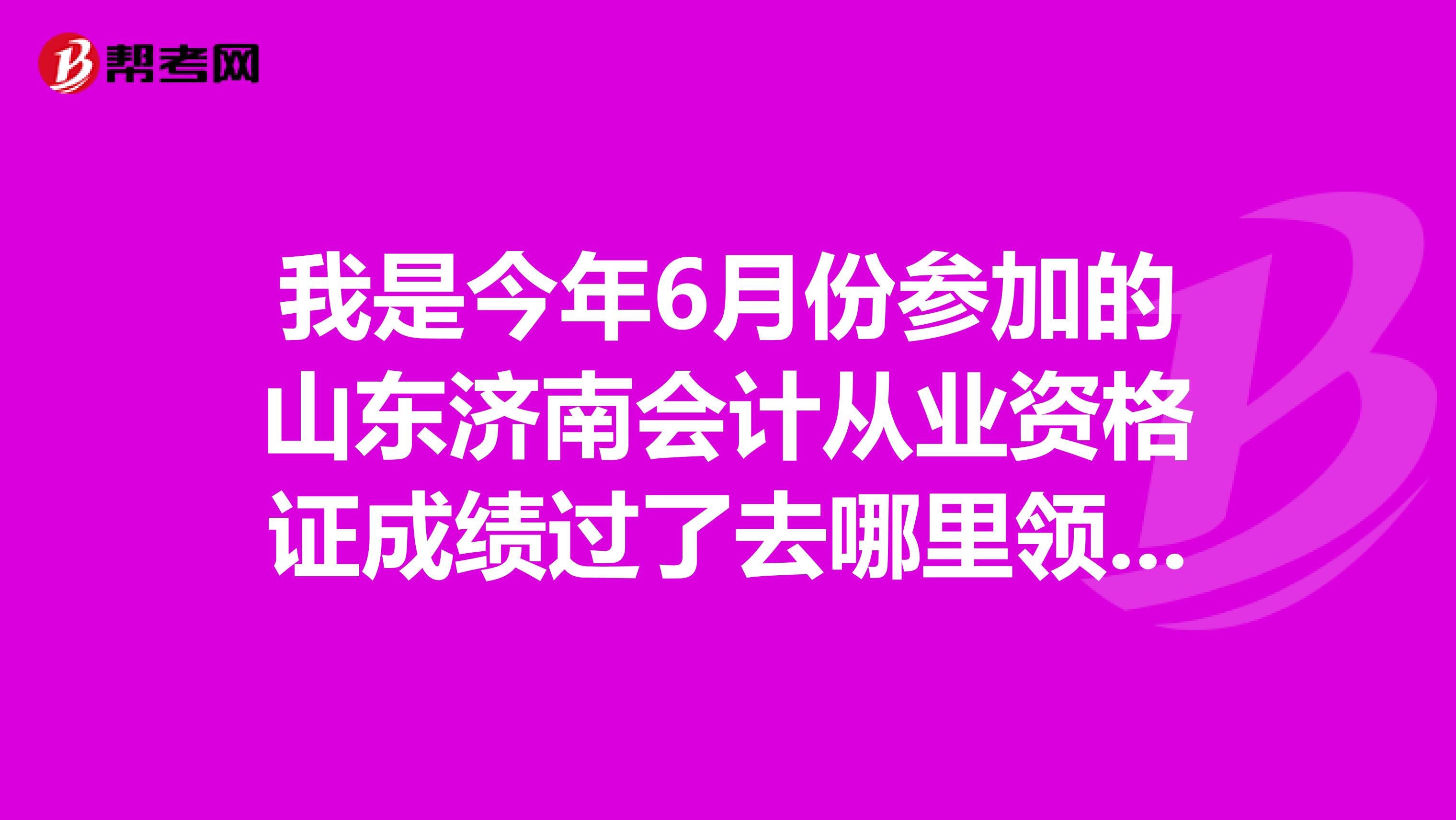 我是今年6月份参加的山东济南会计从业资格证成绩过了去哪里领资格证什么时候可以去