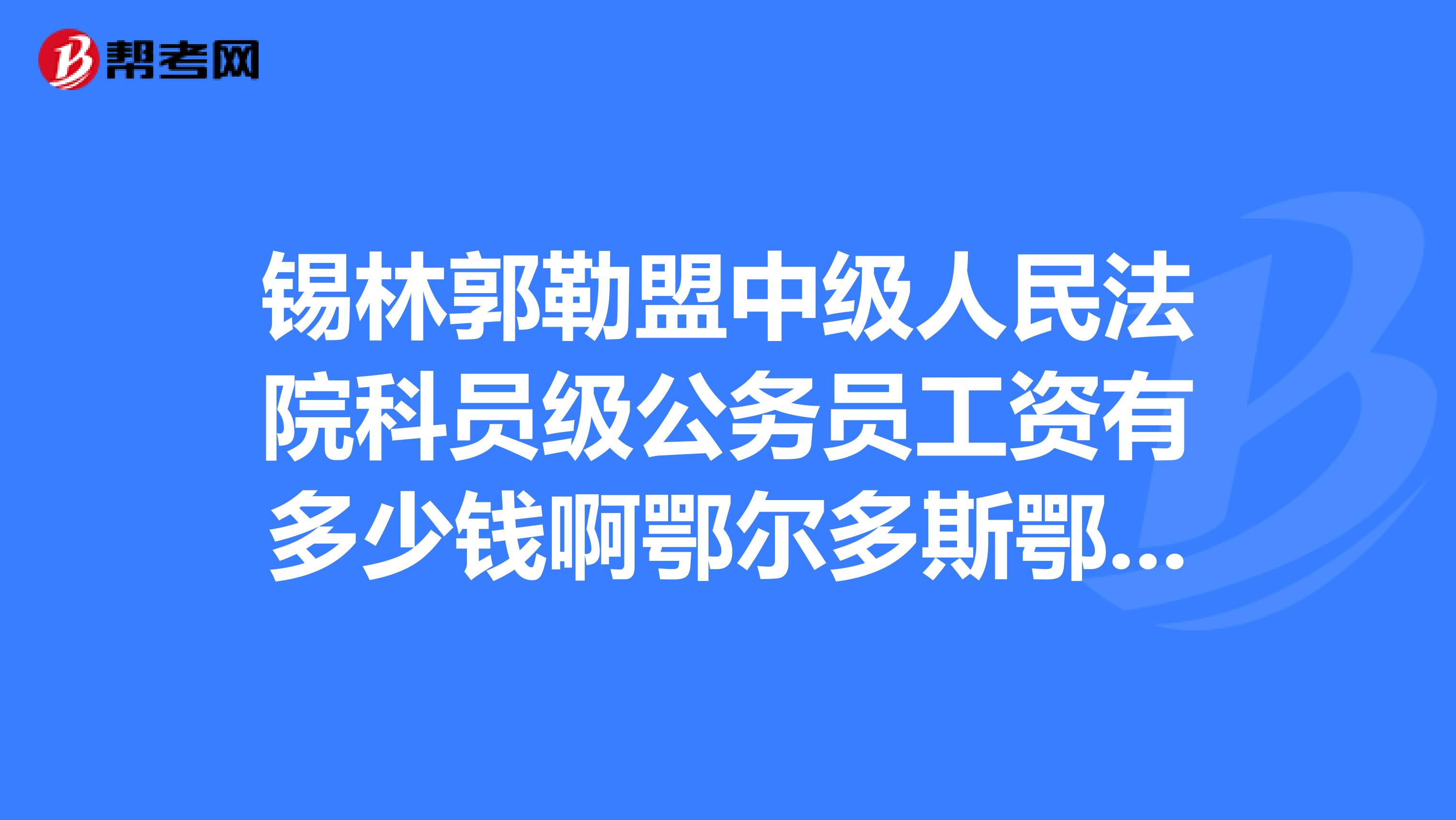 锡林郭勒盟中级人民法院科员级公务员工资有多少钱啊鄂尔多斯鄂托克前旗法院科员级公务员的工资多少啊