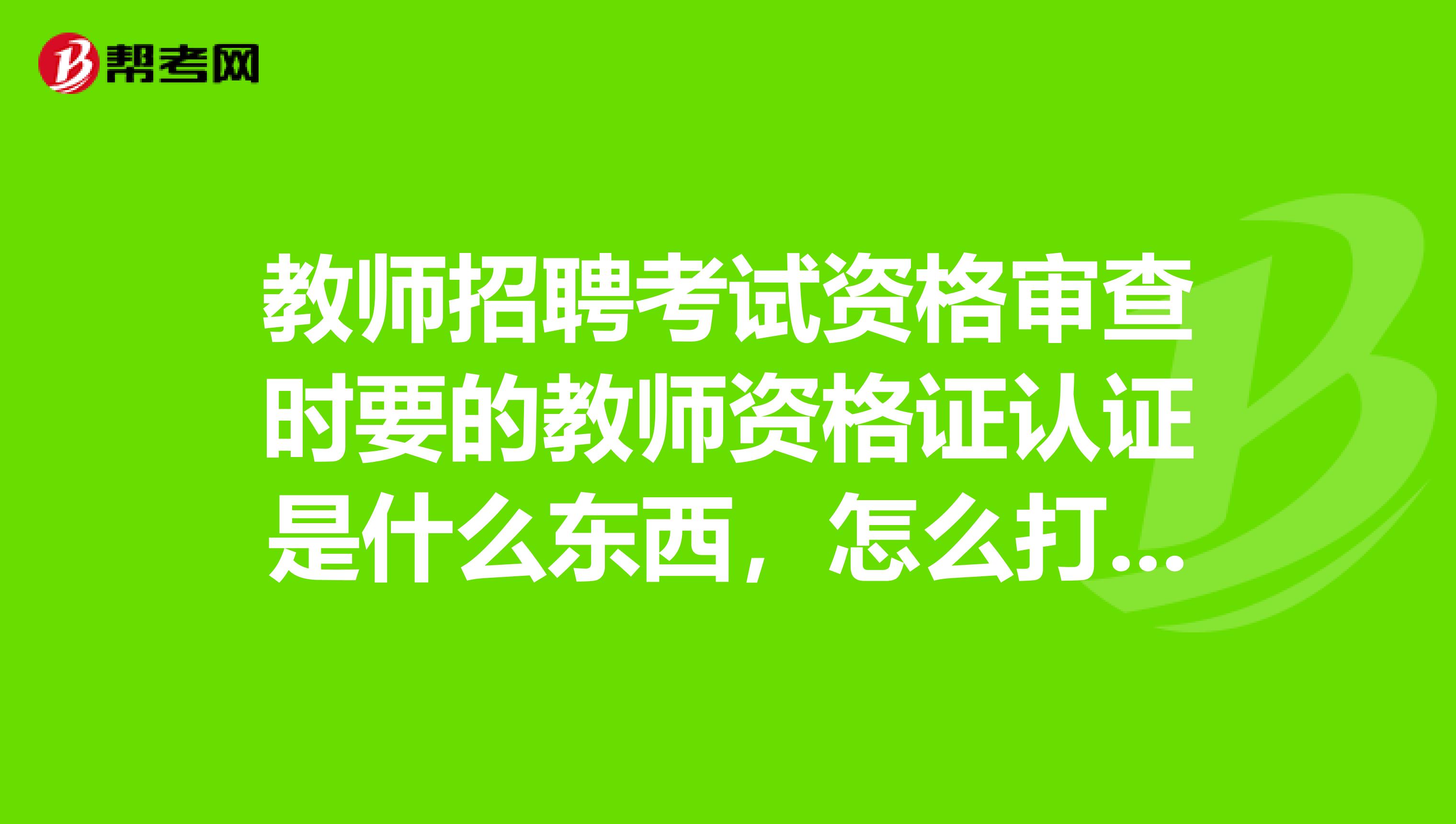教师招聘考试资格审查时要的教师资格证认证是什么东西,怎么打印出来