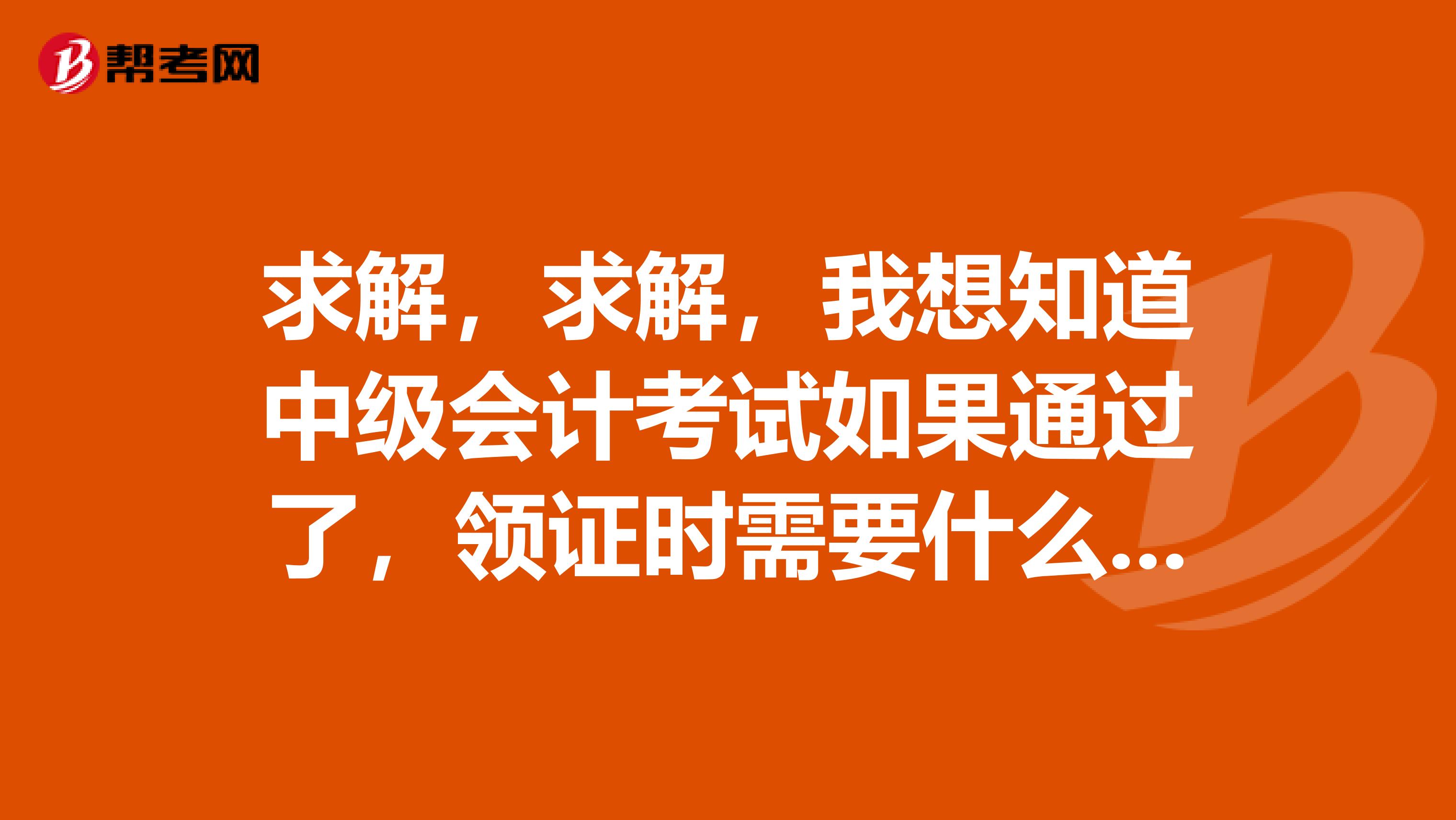 求解，求解，我想知道中级会计考试如果通过了，领证时需要什么资料？哪位同人知道的 讲解一下吧 ， 感谢。