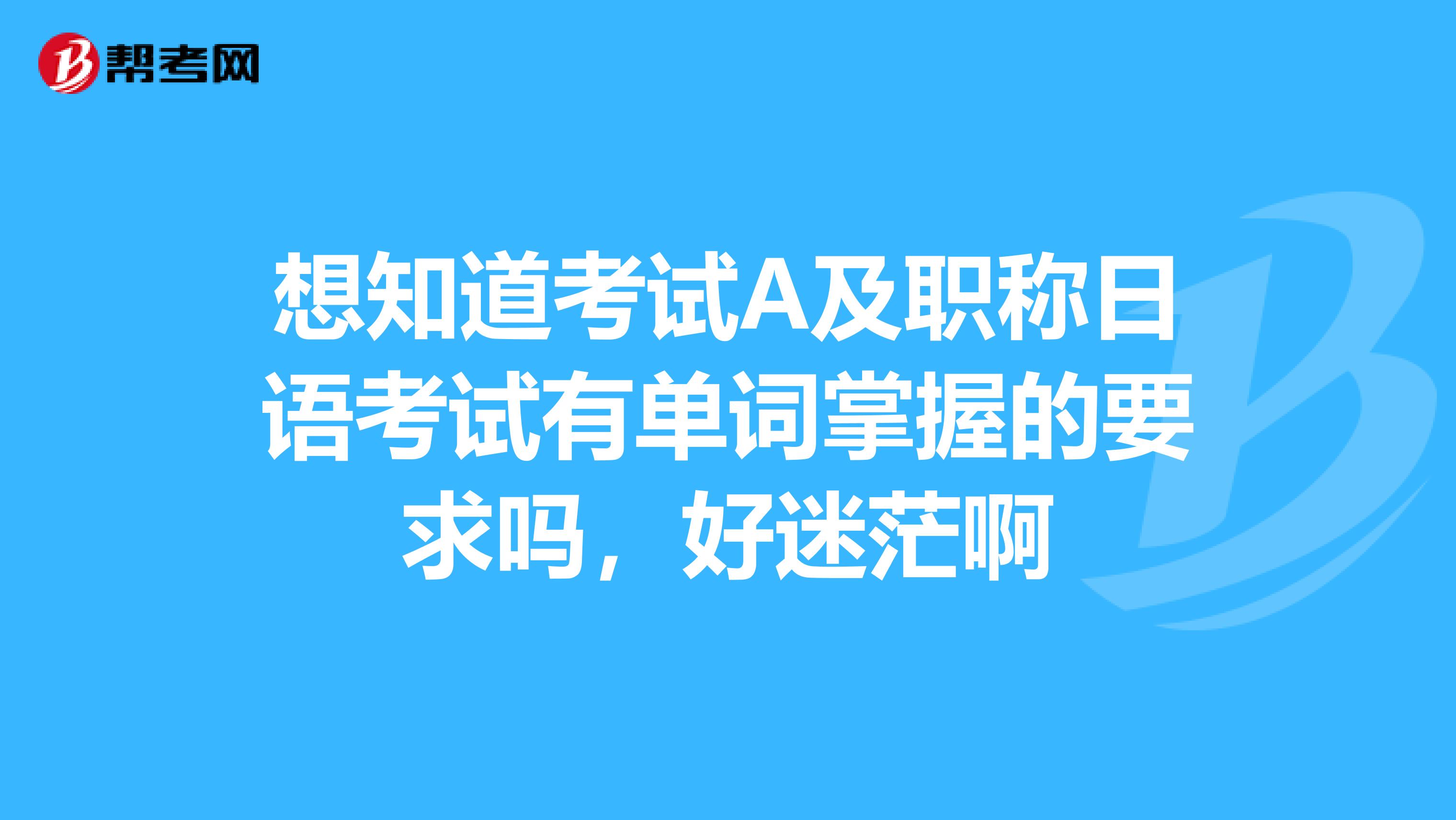 想知道考试A及职称日语考试有单词掌握的要求吗,好迷茫啊