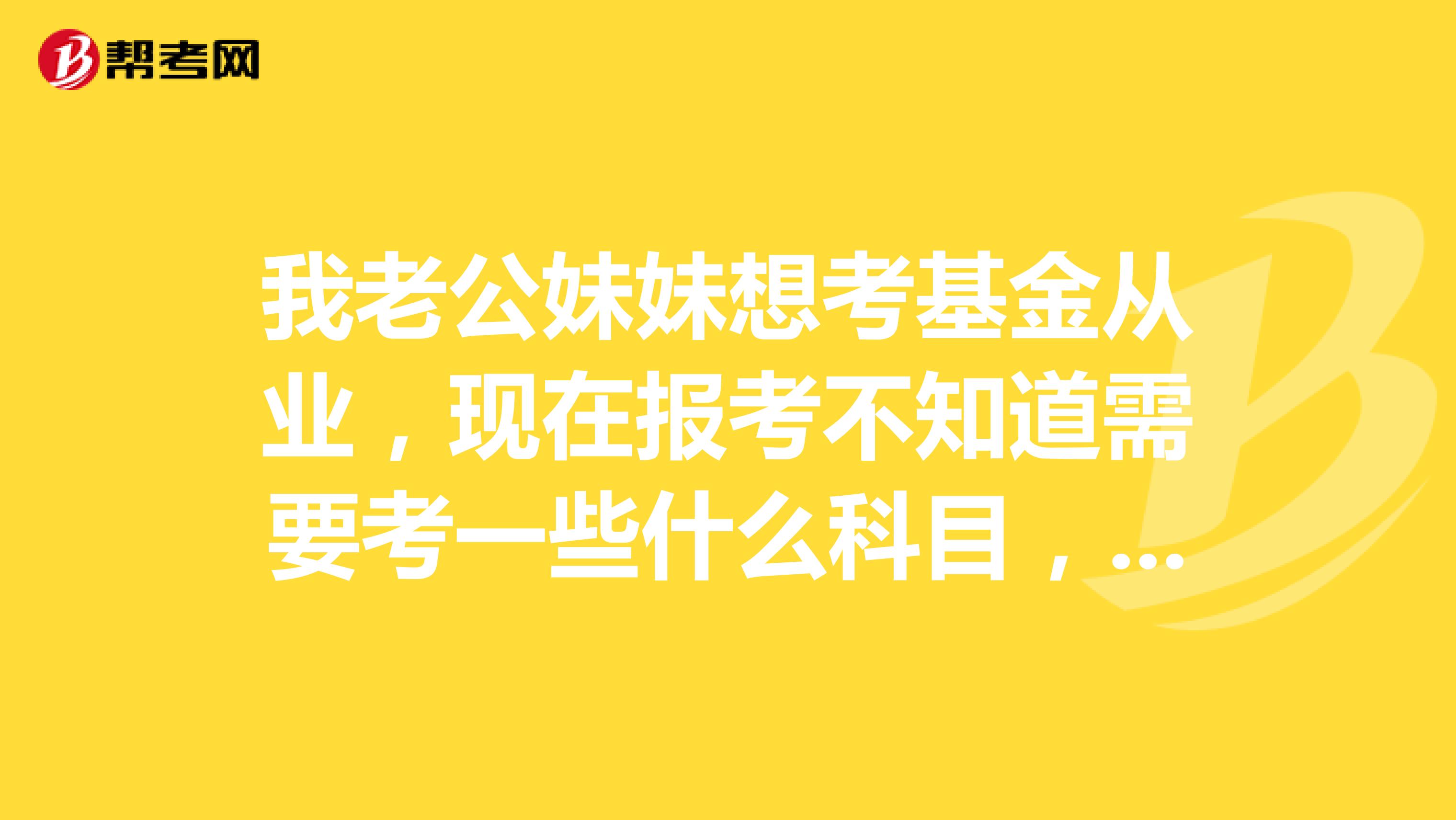 我老公妹妹想考基金從業(yè)，現(xiàn)在報考不知道需要考一些什么科目，麻煩各位簡單的給說一下