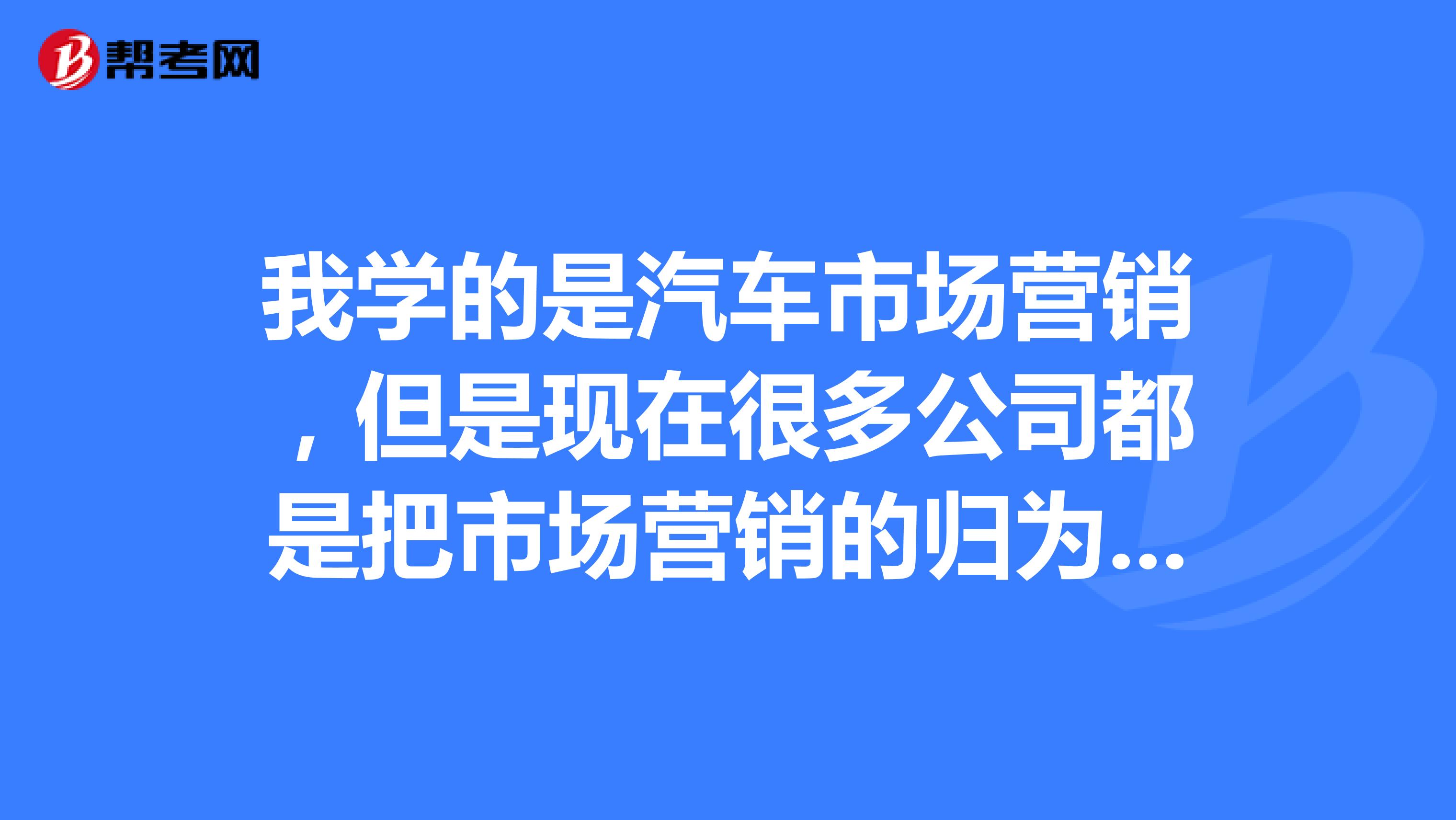 我学的是汽车市场营销，但是现在很多公司都是把市场营销的归为销售，但是想做的是市场，很多公司都是销售