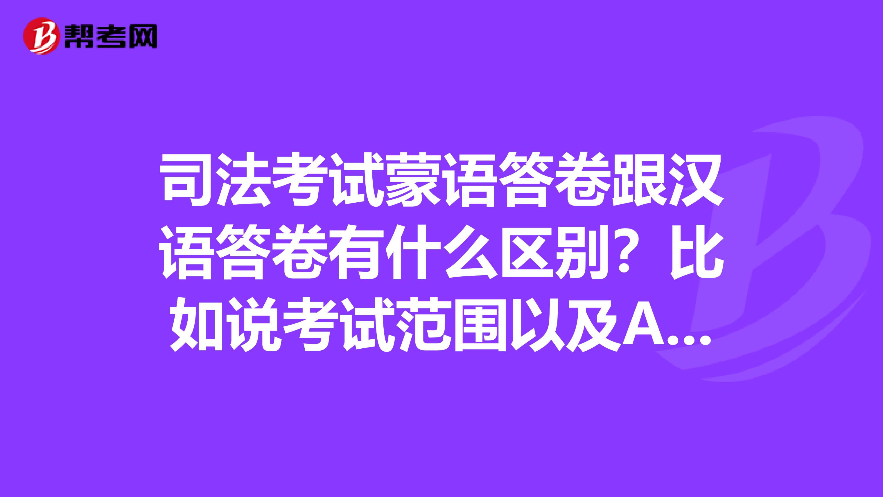 司法考试蒙语答卷跟汉语答卷有什么区别？比如说考试范围以及A证的分数线。。。