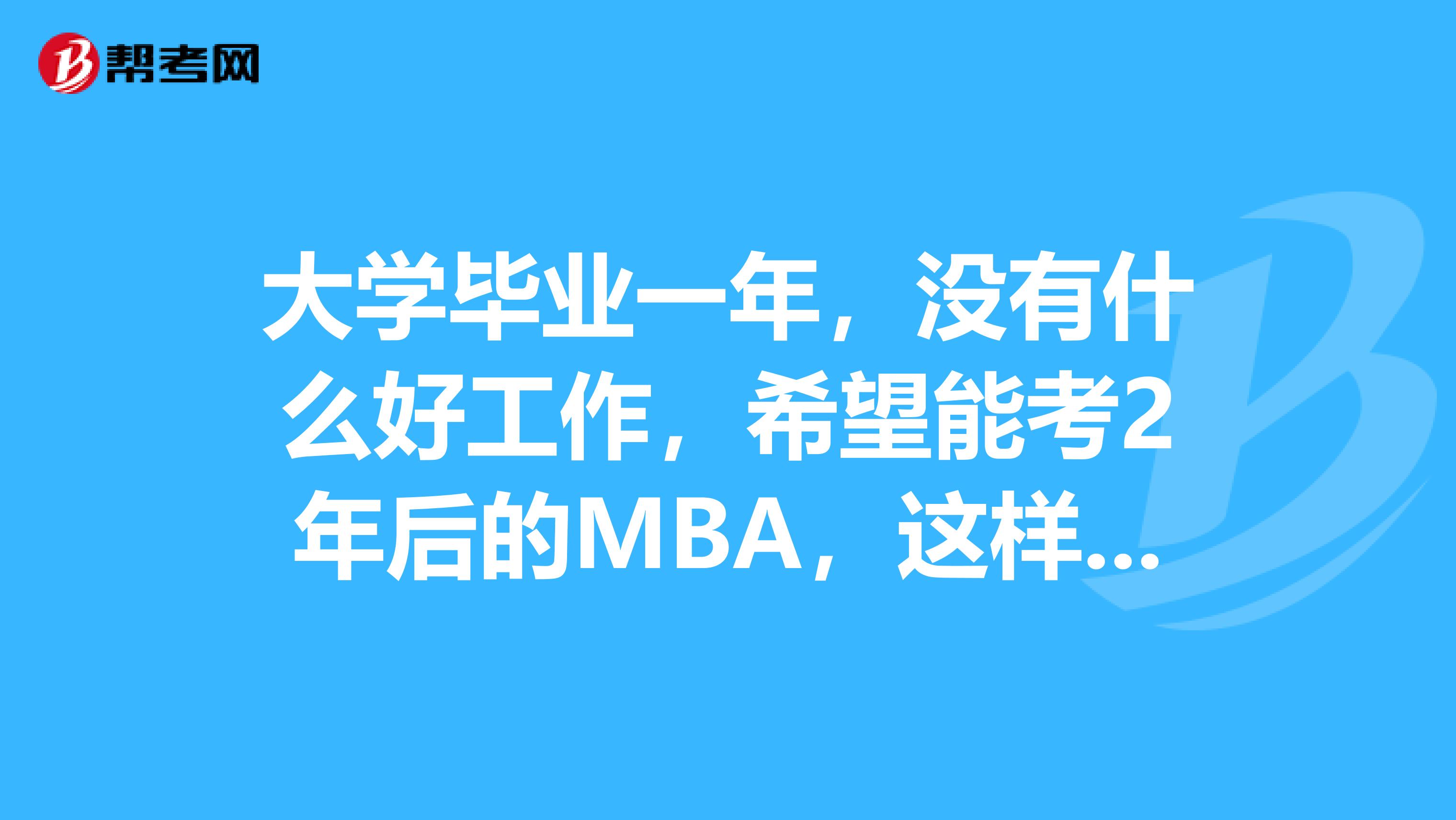 大学毕业一年，没有什么好工作，希望能考2年后的MBA，这样对将来有好处吗？求大侠们指点一下