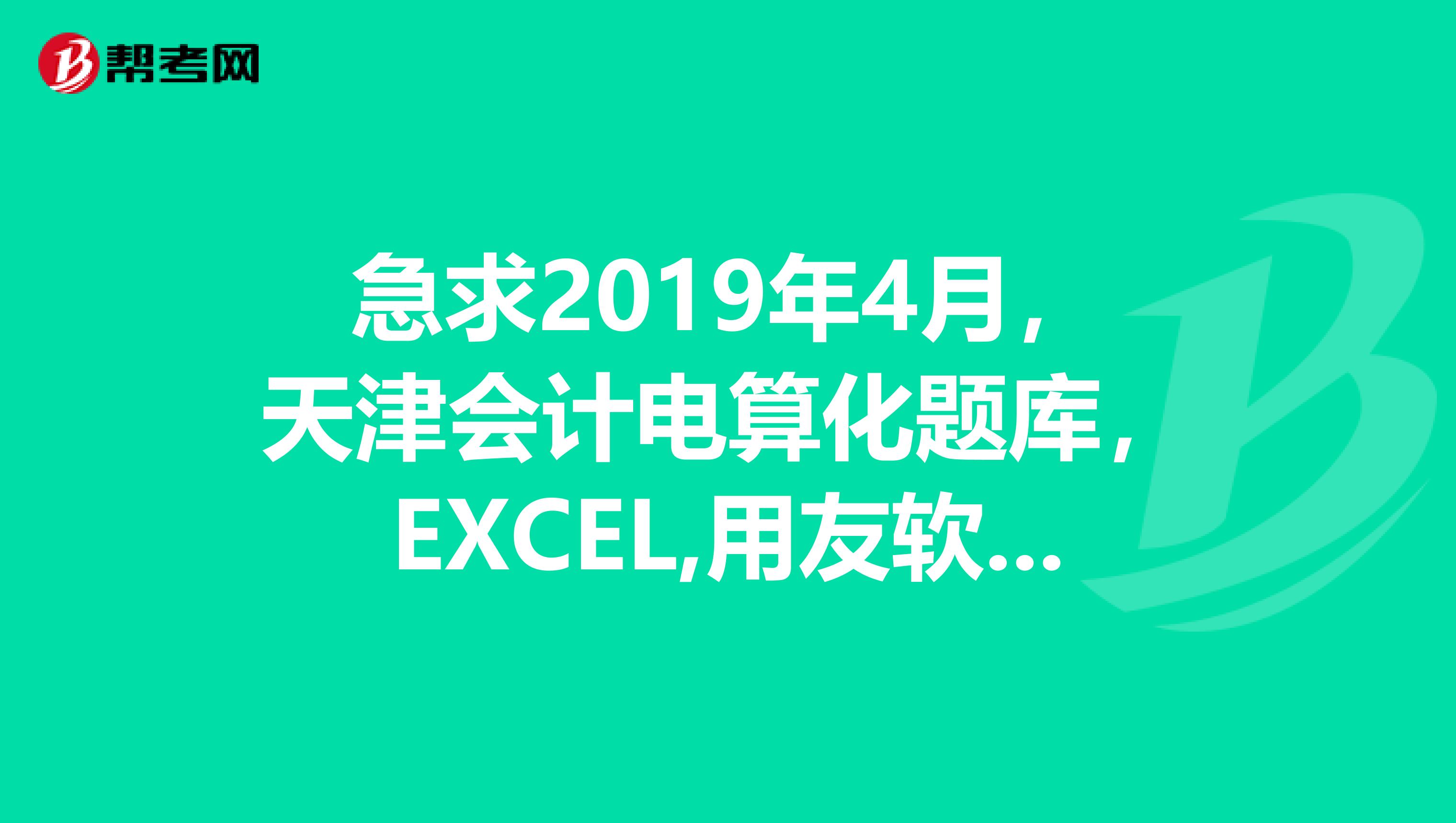 急求2019年4月，天津會計電算化題庫，EXCEL,用友軟件操作，感謝，郵箱zss90qq.com