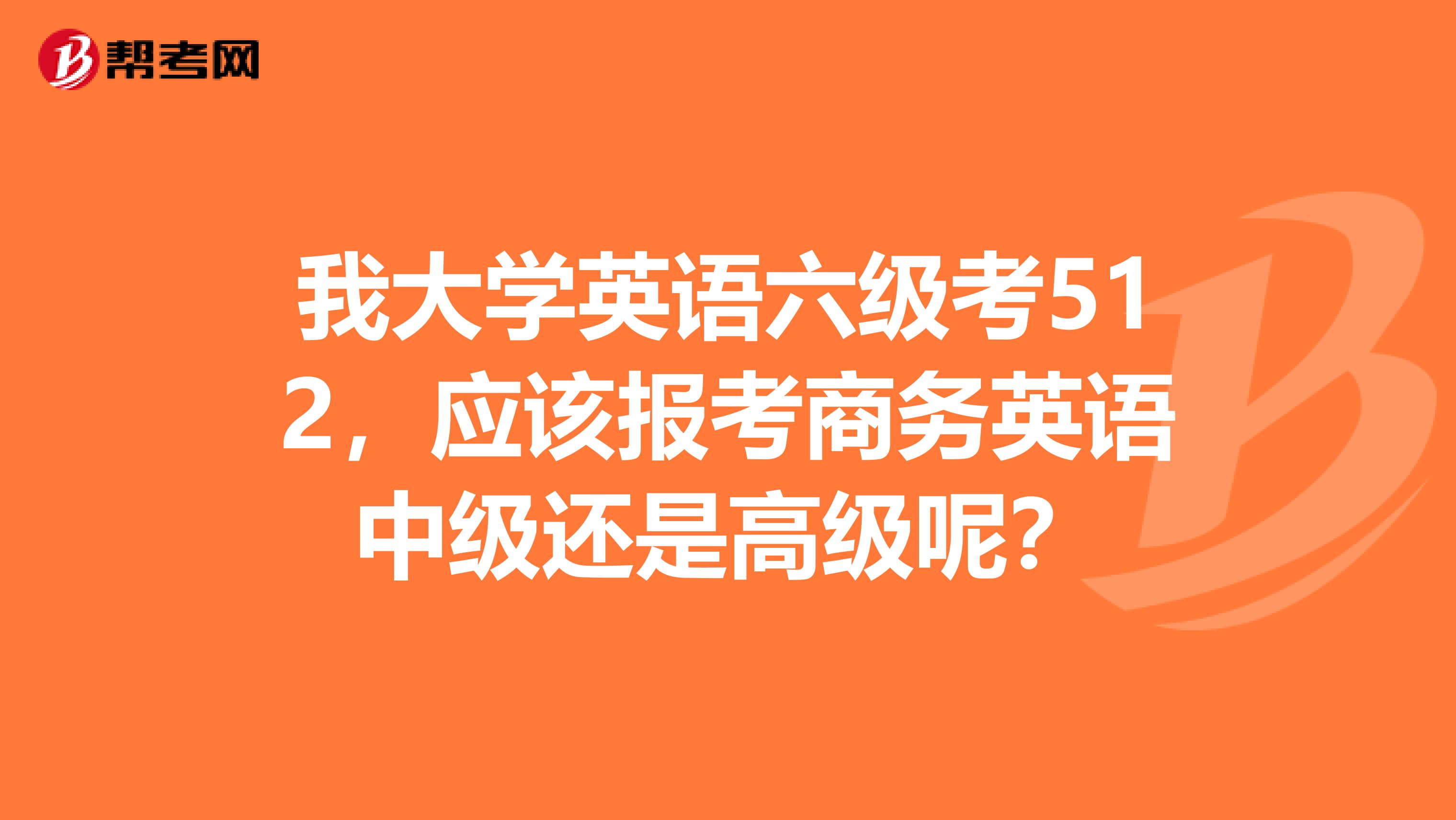 我大学英语六级考512，应该报考商务英语中级还是高级呢？