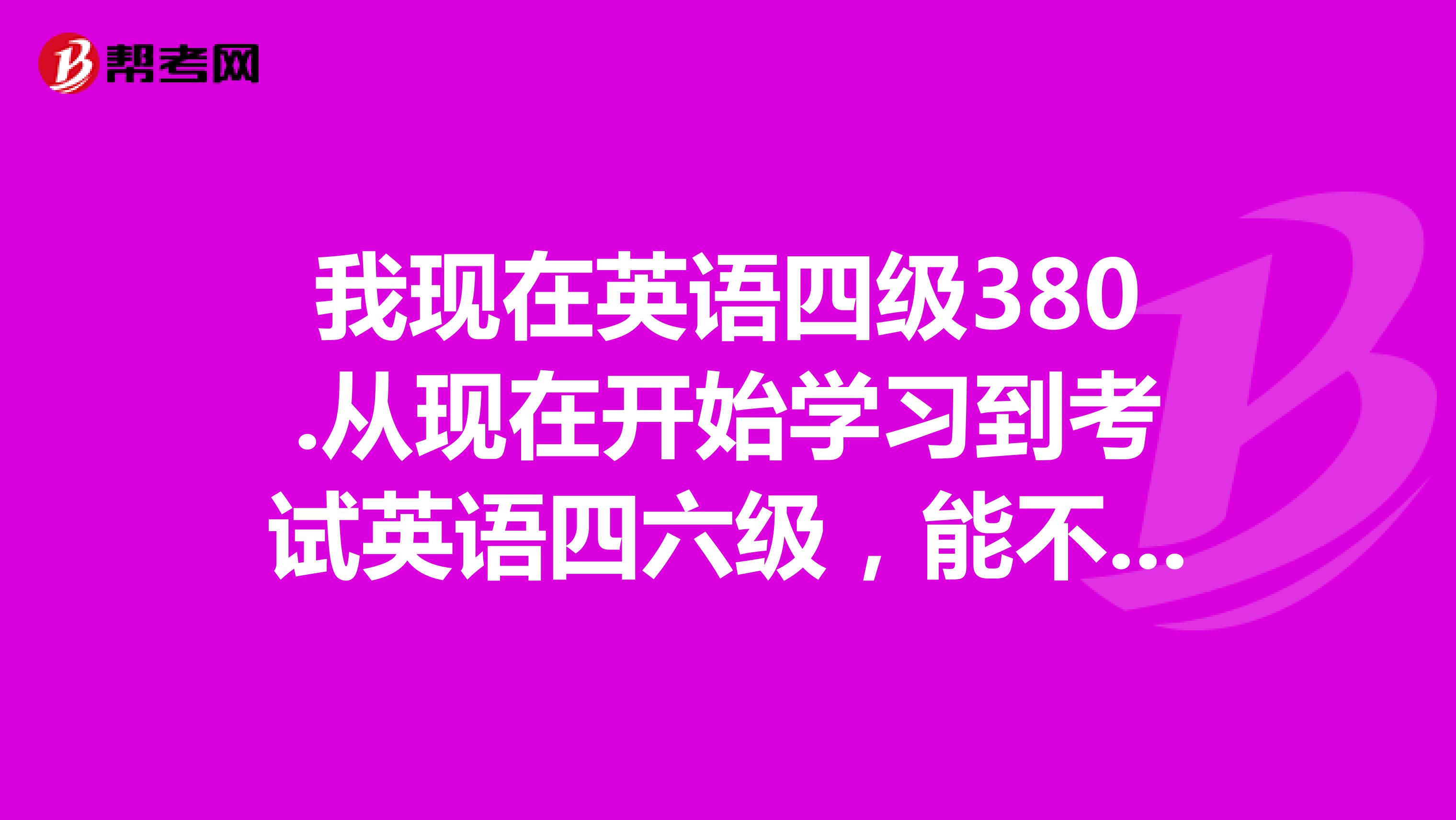 我现在英语四级380.从现在开始学习到考试英语四六级，能不能具备过英语六级的水平，注意是过六级，