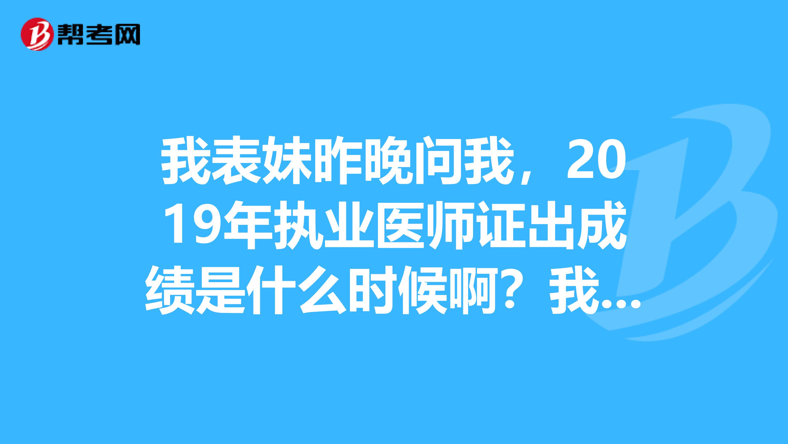 我表妹昨晚问我，2019年执业医师证出成绩是什么时候啊？我都考过好几年了，记不清楚了