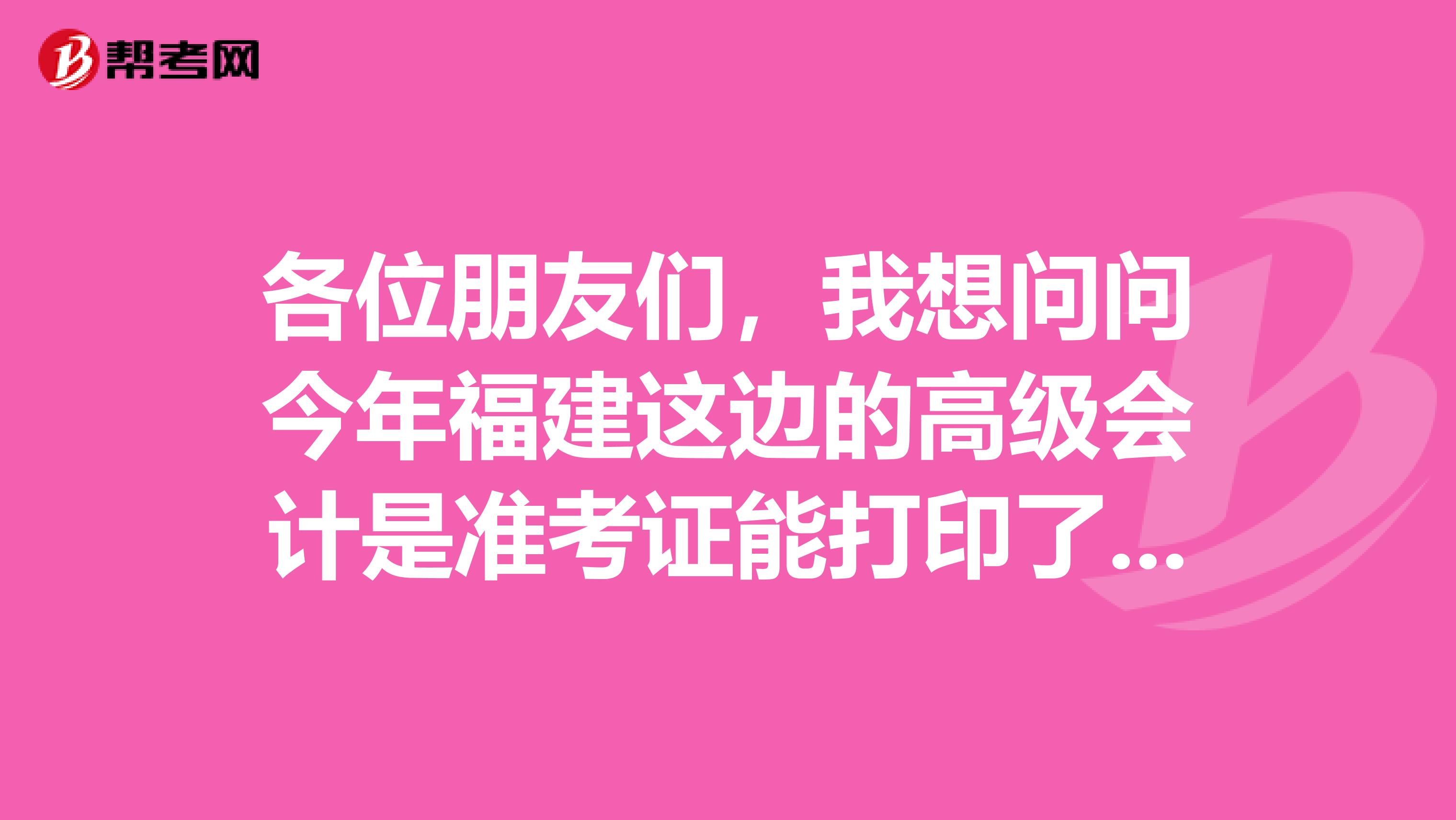 各位朋友们，我想问问今年福建这边的高级会计是准考证能打印了吗？是哪天打印