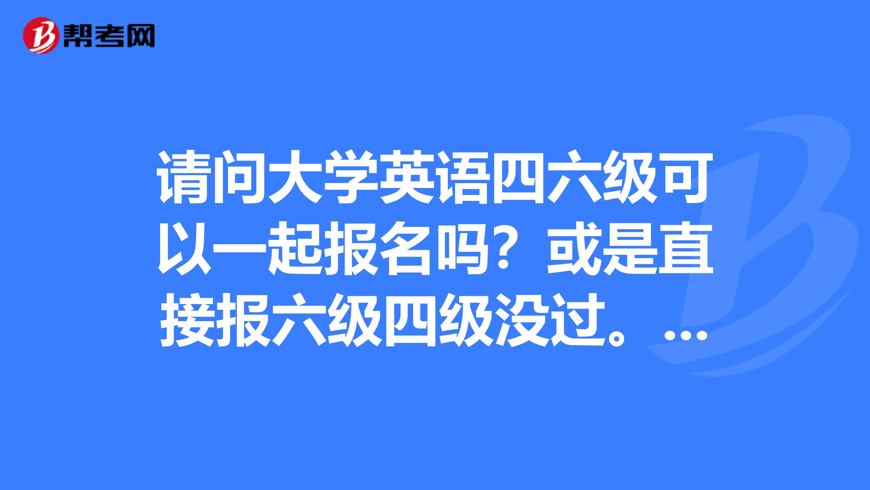 请问大学英语四六级可以一起报名吗？或是直接报六级四级没过。现在迷茫中，谢谢各位给点意见