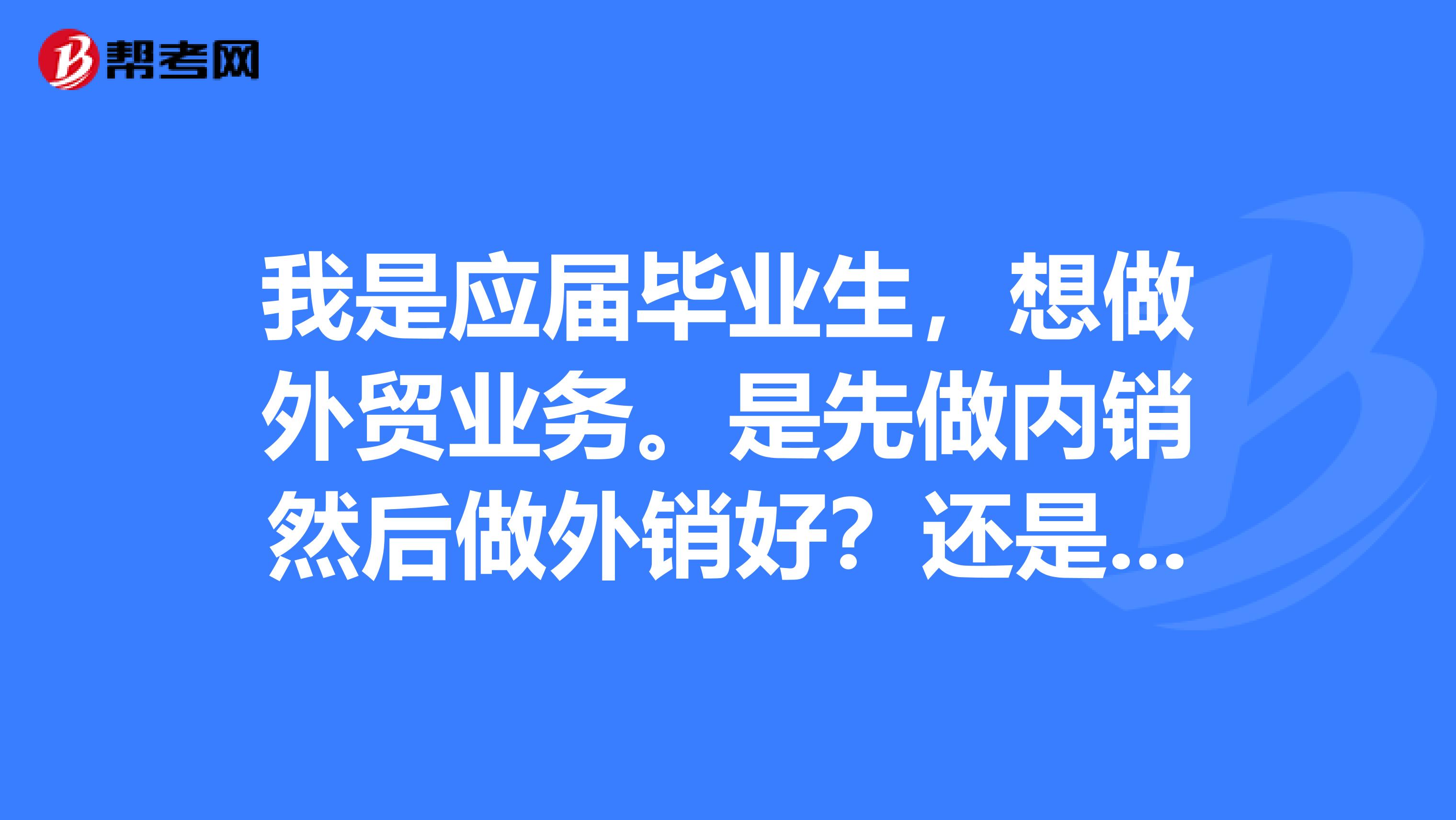 我是应届毕业生，想做外贸业务。是先做内销然后做外销好？还是先做外贸跟单好？还是直接做外贸业务好？
