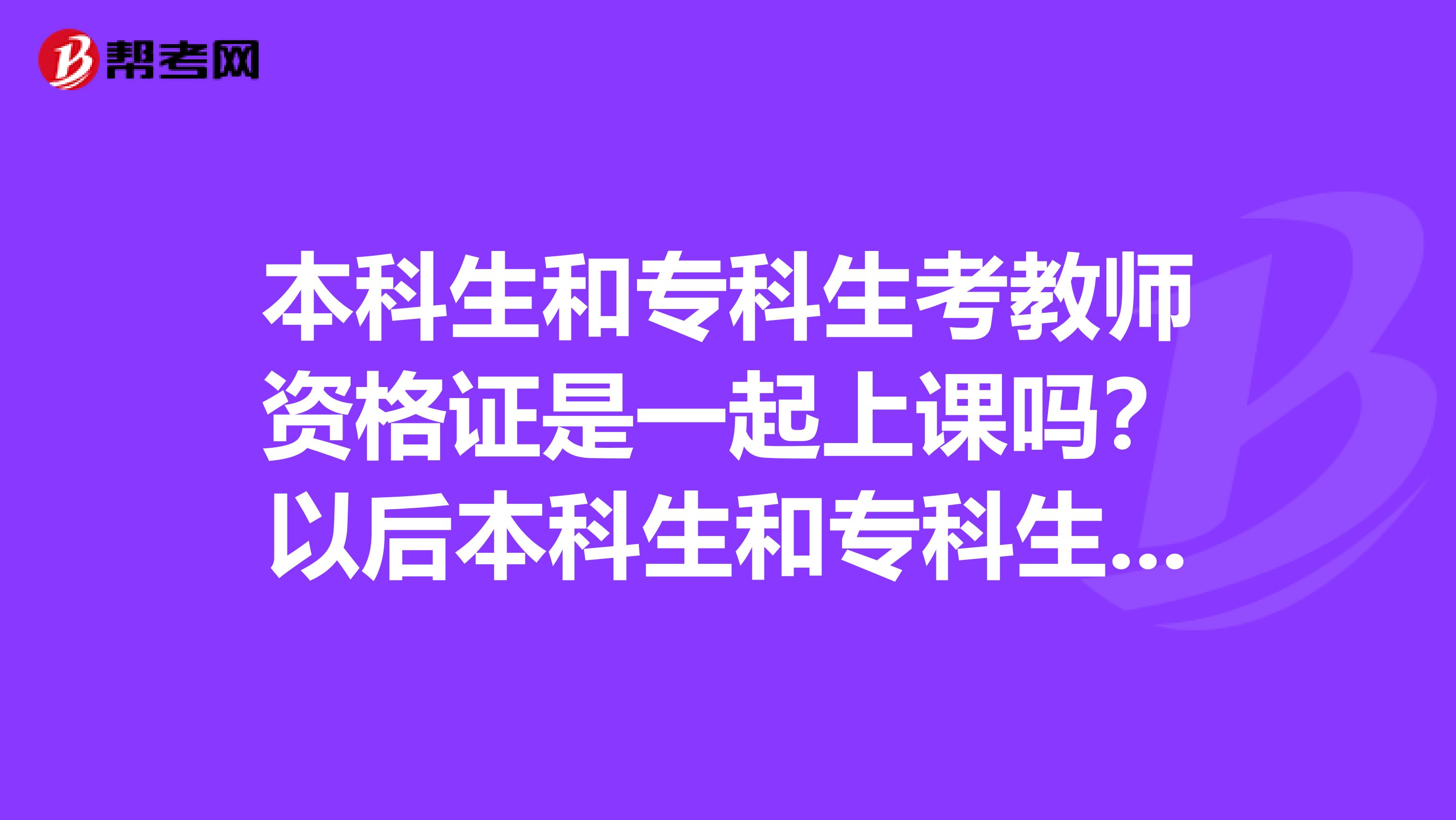 本科生和专科生考教师资格证是一起上课吗？以后本科生和专科生各能教高中，初中，小学哪一个？谢谢