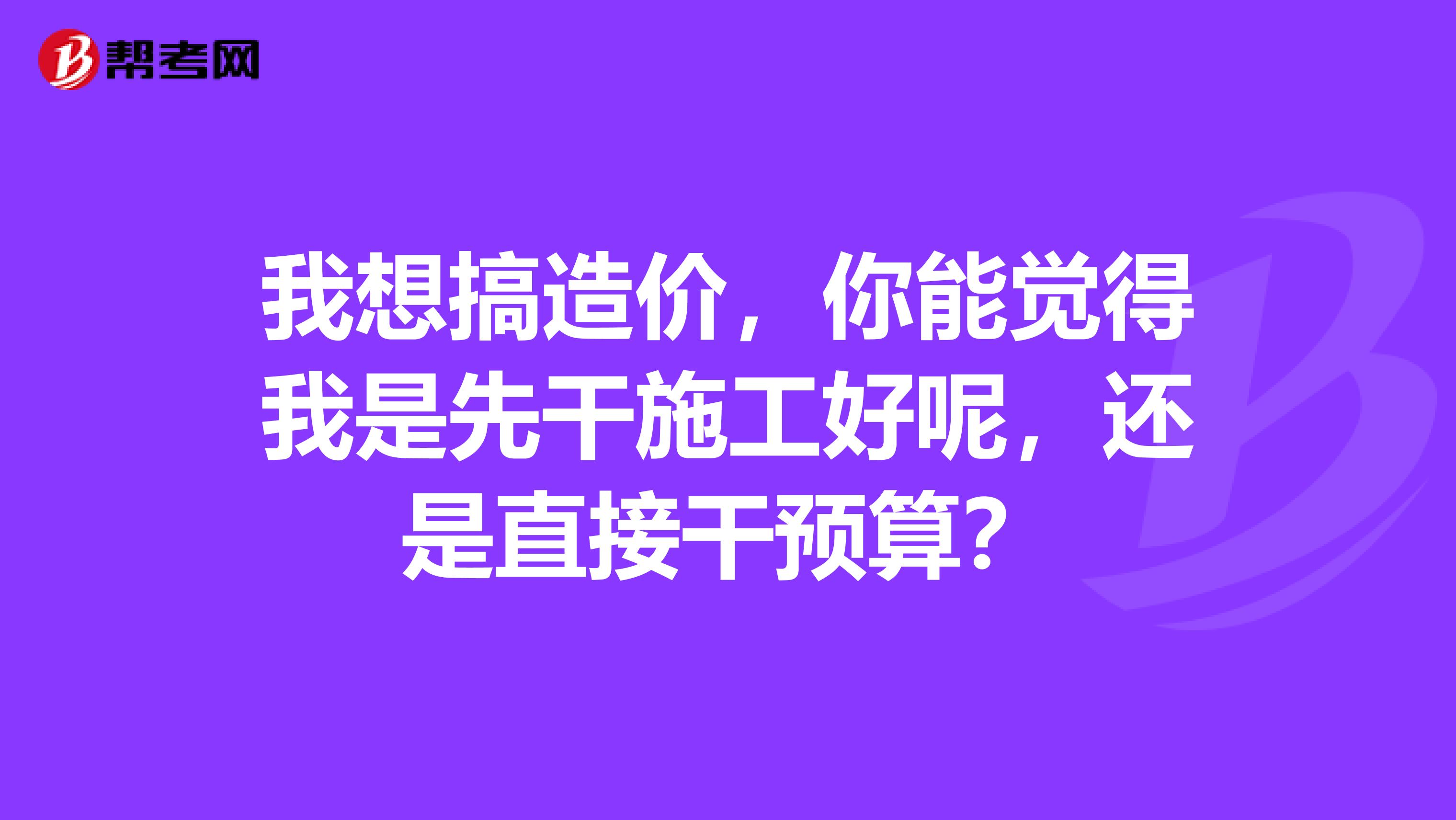 我想搞造价，你能觉得我是先干施工好呢，还是直接干预算？