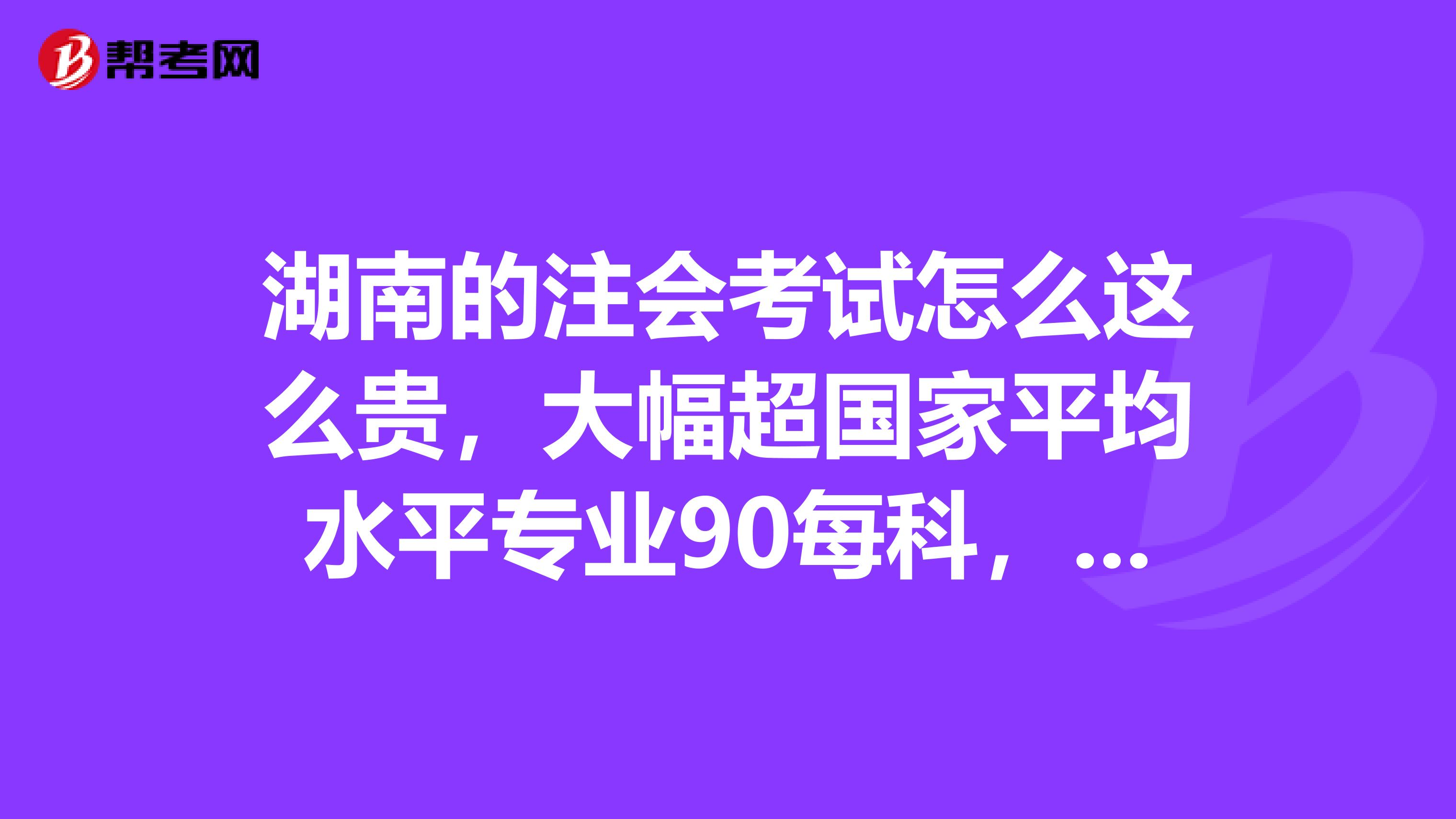 湖南的注会考试怎么这么贵,大幅超国家平均水平专业90每科,综合200每科,真是吓死人