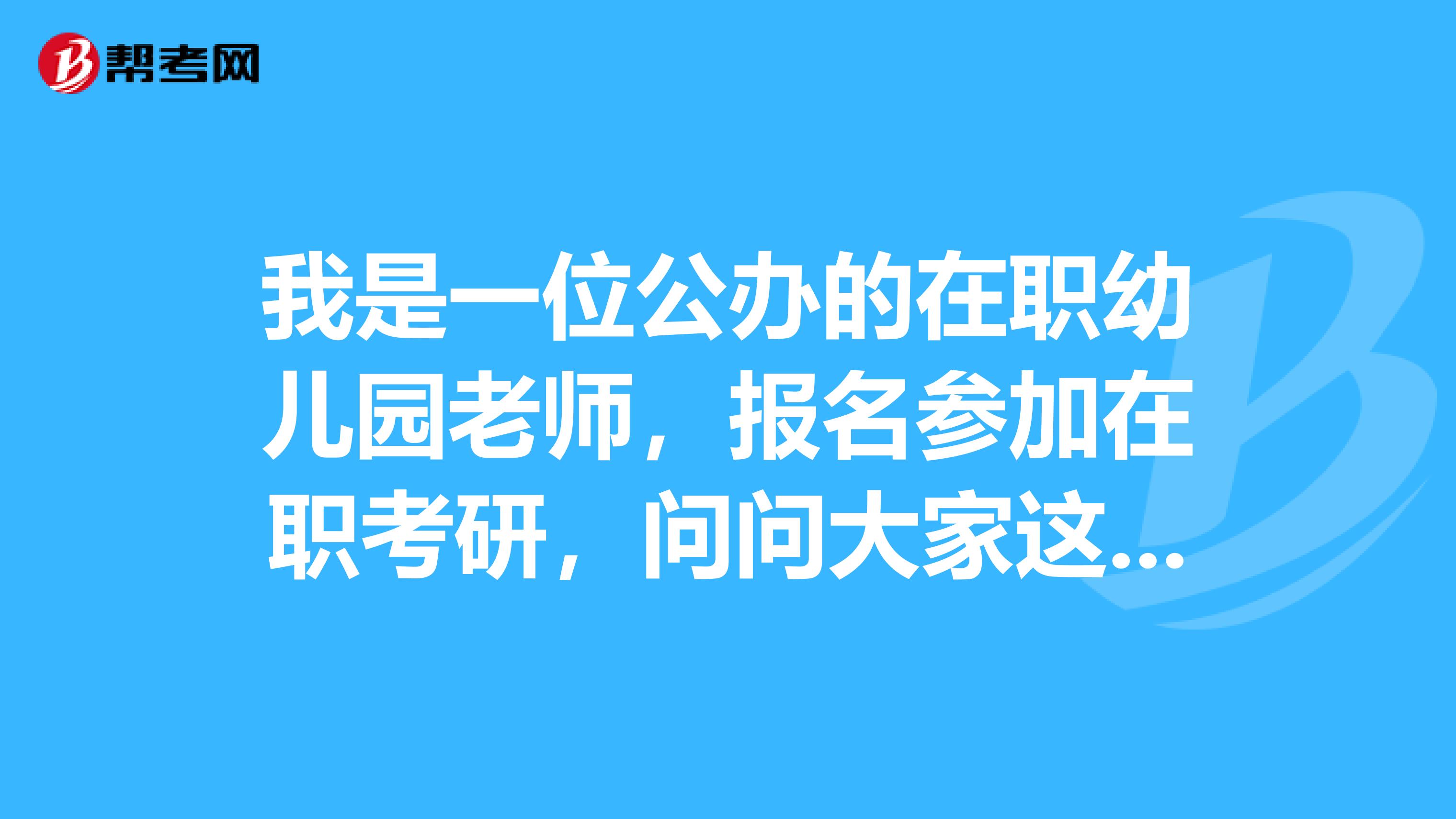 我是一位公办的在职幼儿园老师，报名参加在职考研，问问大家这个考试的考试内容是什么