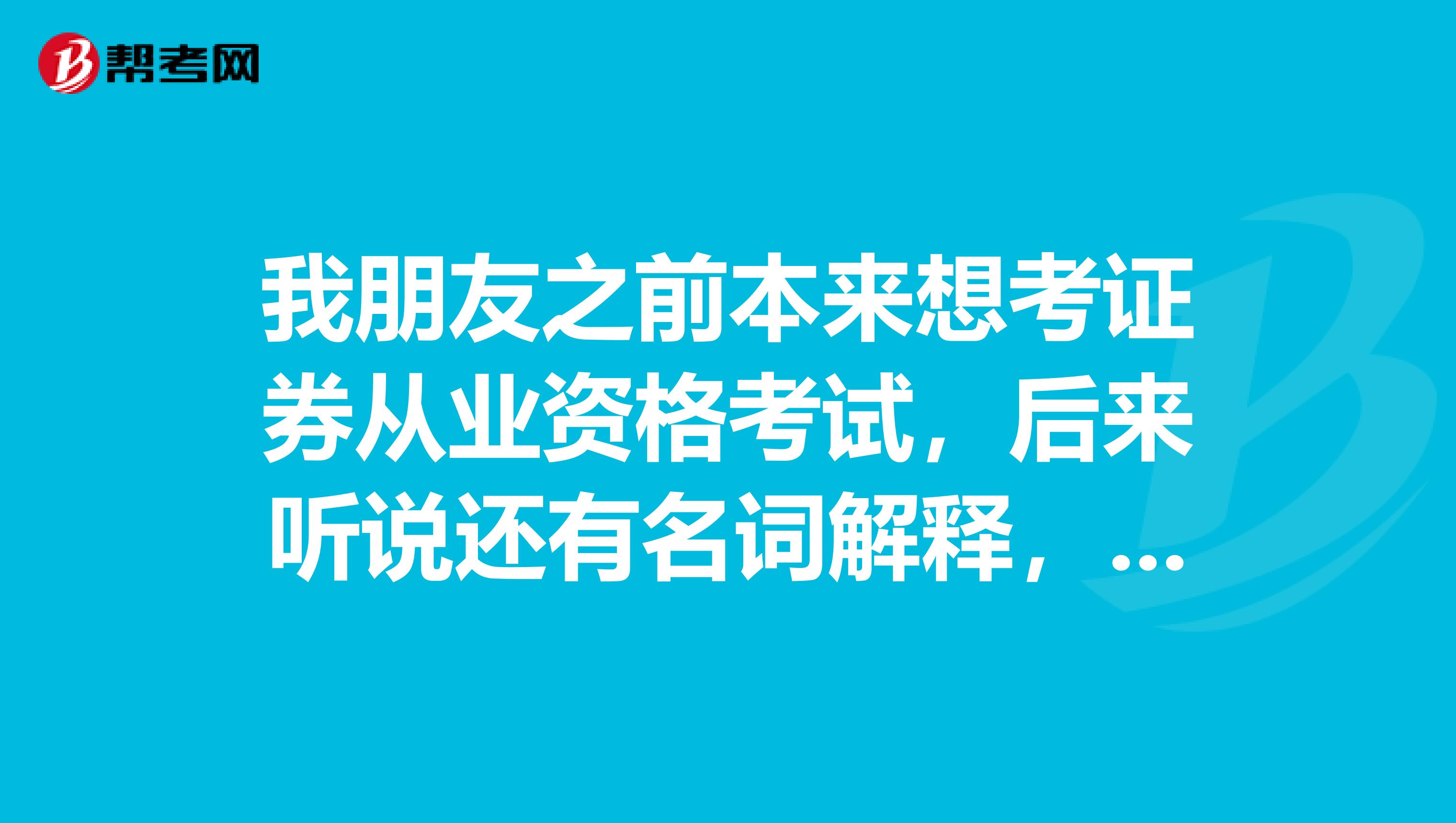 我朋友之前本来想考证券从业资格考试，后来听说还有名词解释，就没去考，我记得只有选择题呀，不是吗？