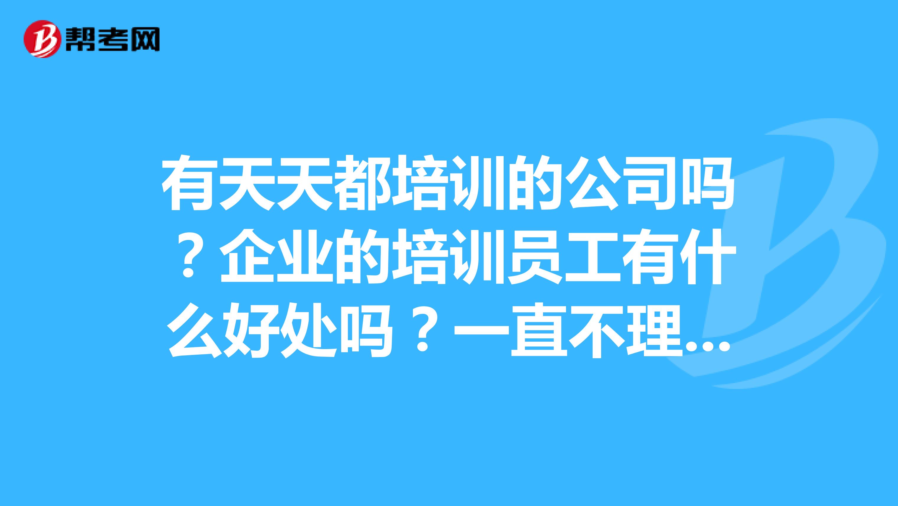 有天天都培训的公司吗？企业的培训员工有什么好处吗？一直不理解公司天天培训的意义在哪里。