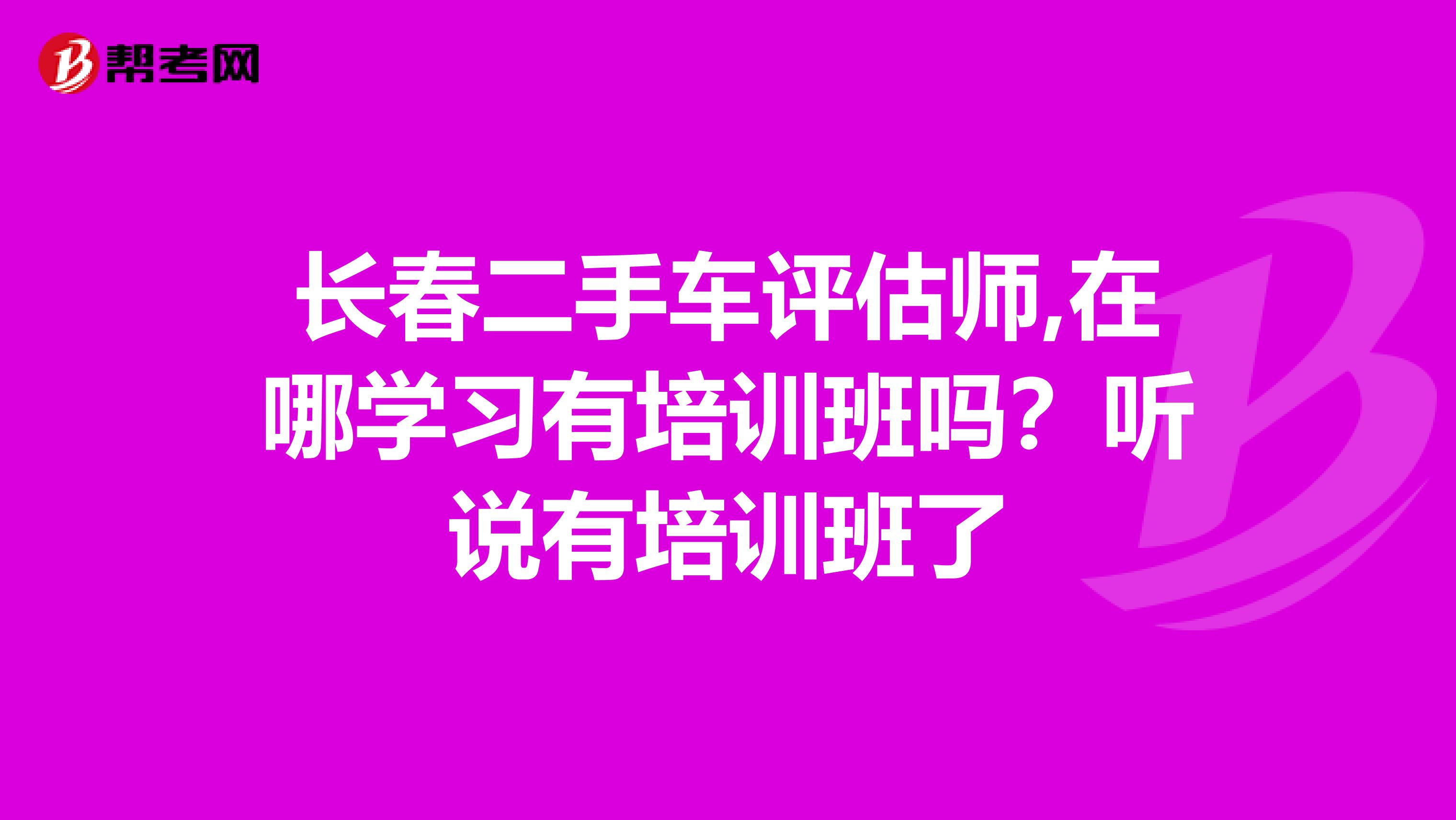 长春二手车评估师,在哪学习有培训班吗?听说有培训班了