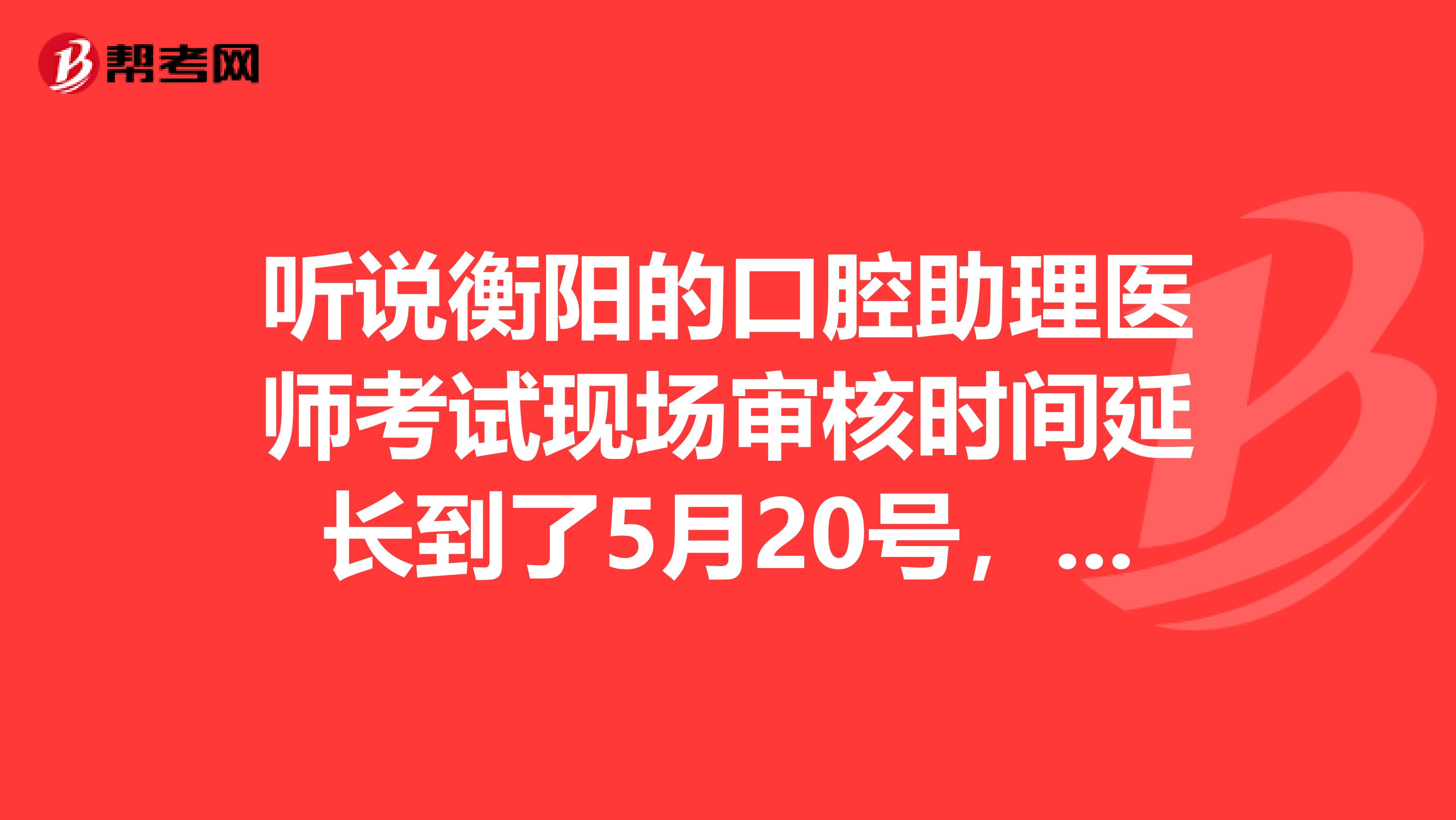 听说衡阳的口腔助理医师考试现场审核时间延长到了5月20号,是真的吗?