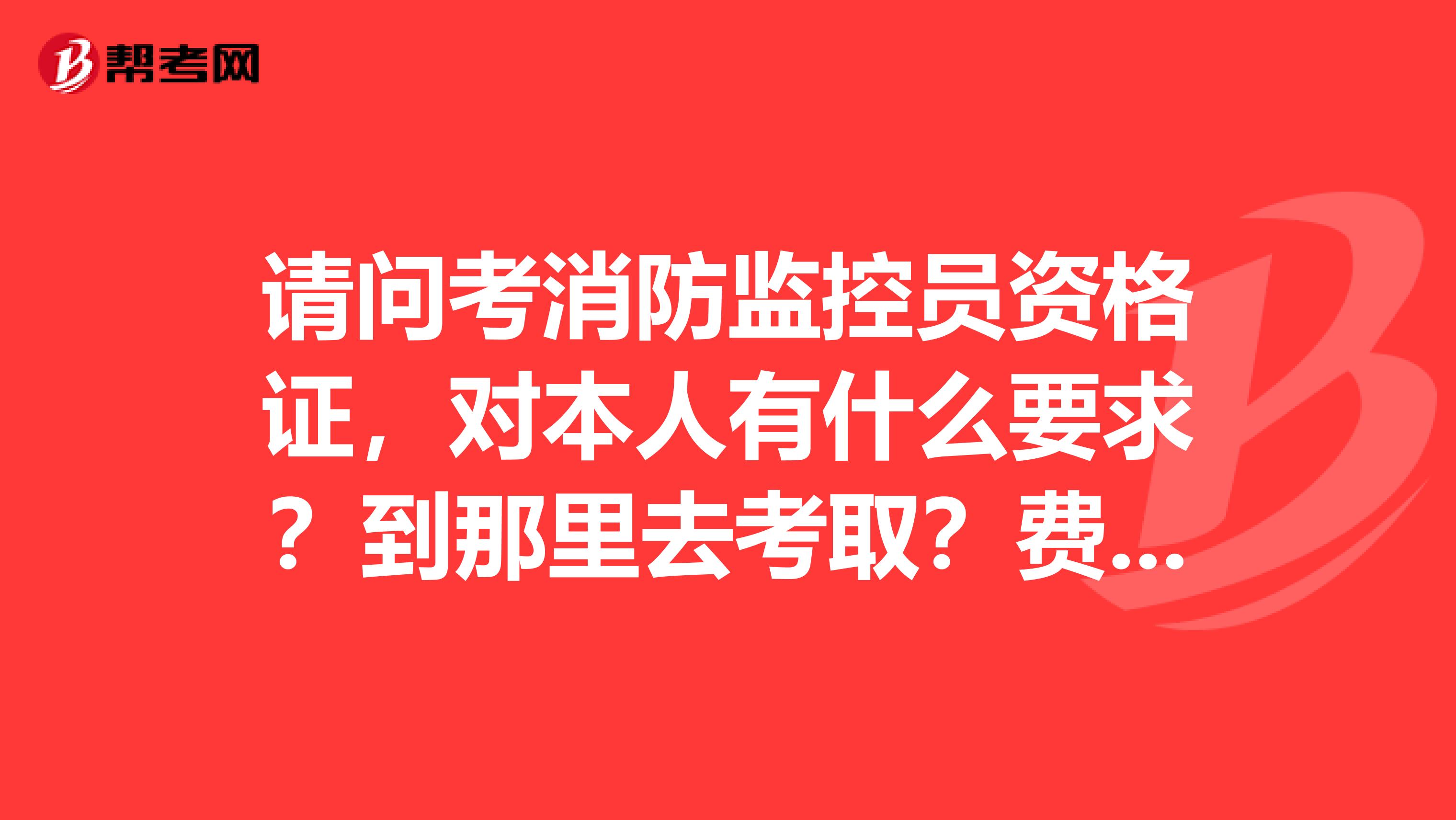 请问考消防监控员资格证，对本人有什么要求？到那里去考取？费用是多少？学时多长时间？