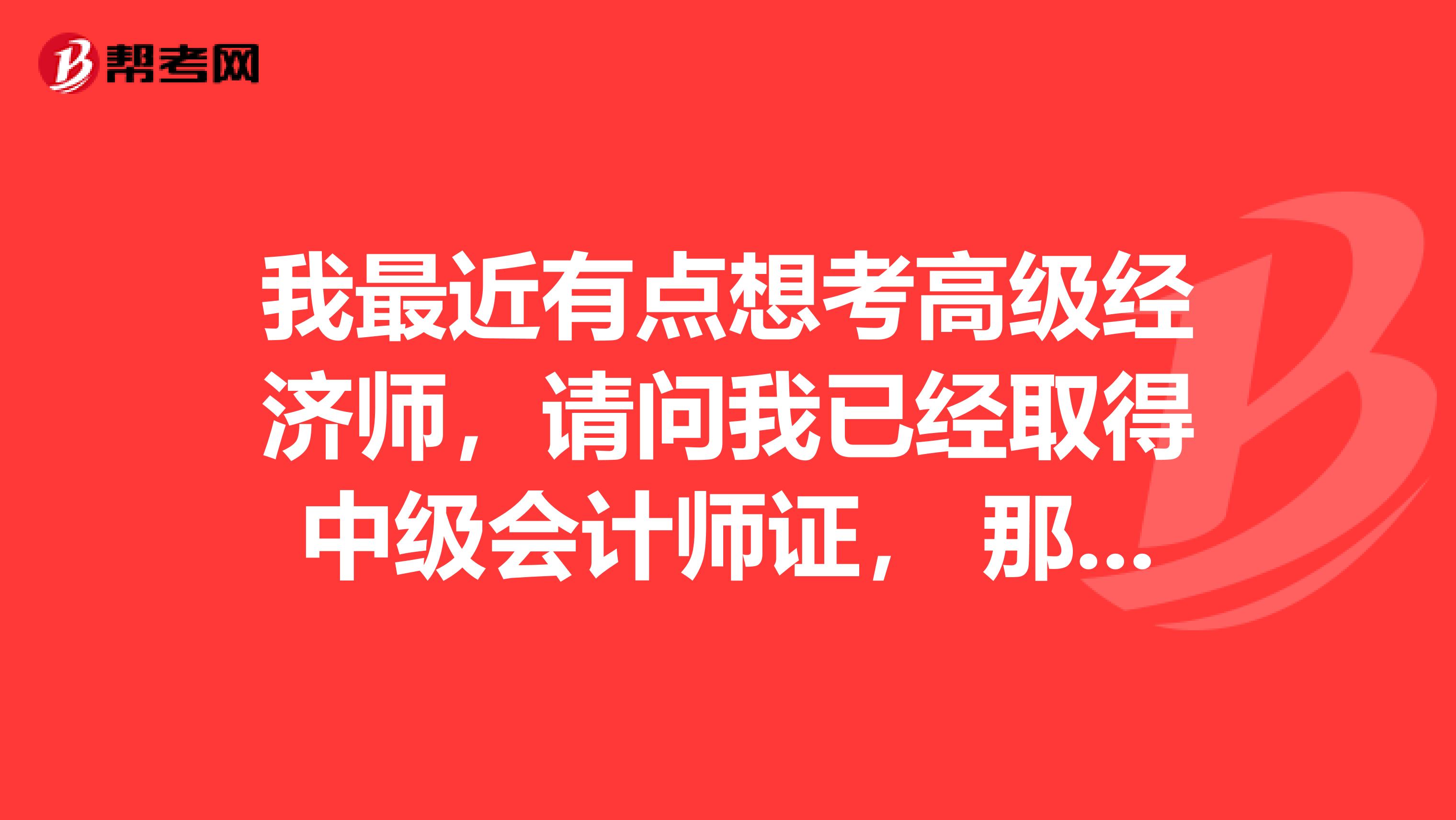 我最近有点想考高级经济师，请问我已经取得中级会计师证， 那么用中级会计师证能否报考高级经济师？