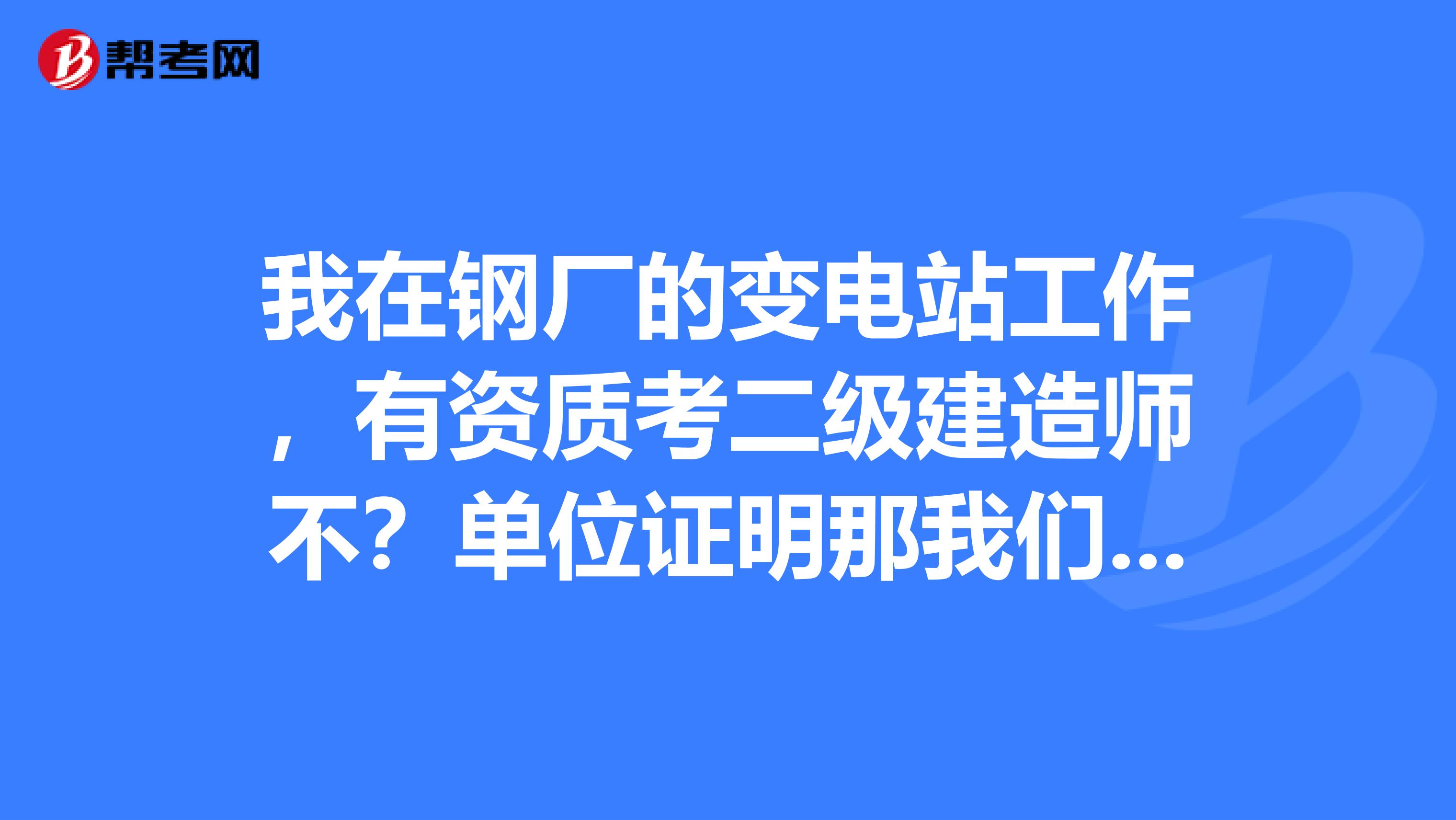 我在钢厂的变电站工作,有资质考二级建造师不?单位证明那我们单位的行不呀?谢谢