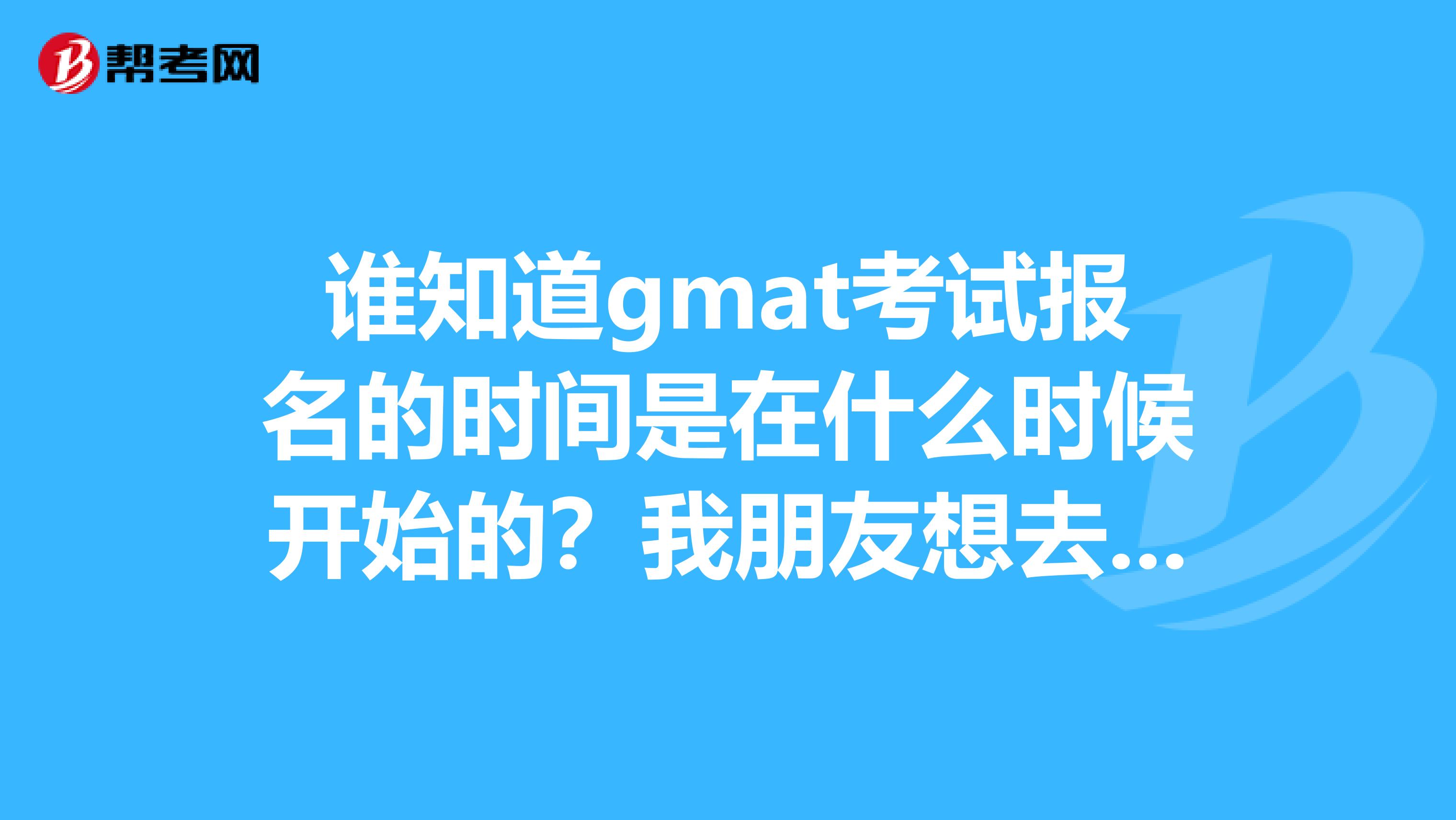 谁知道gmat考试报名的时间是在什么时候开始的?我朋友想去参加