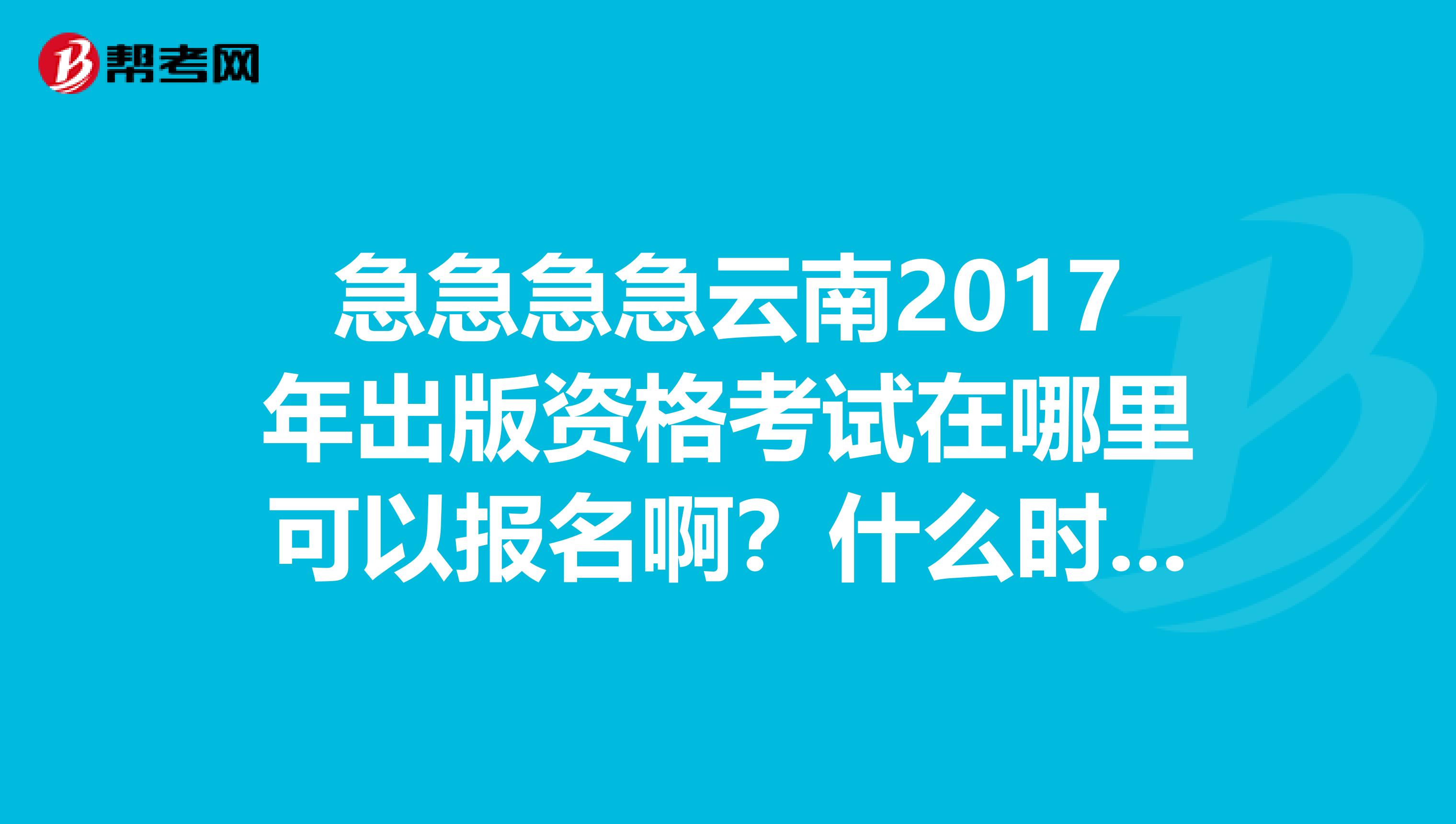 急急急急云南2017年出版资格考试在哪里可以报名啊?什么时候开始报名?