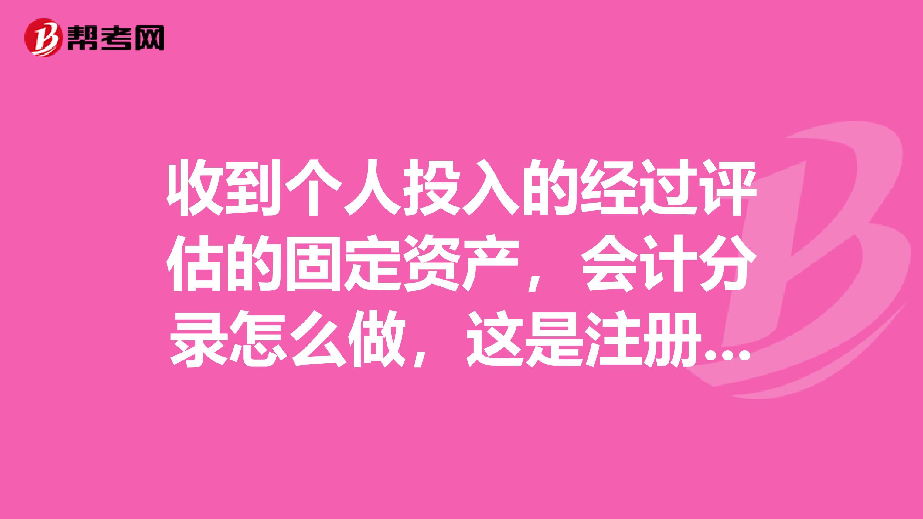 收到個人投入的經過評估的固定資產，會計分錄怎么做，這是注冊資產評估師里的問題，跪求解答啊?。?！