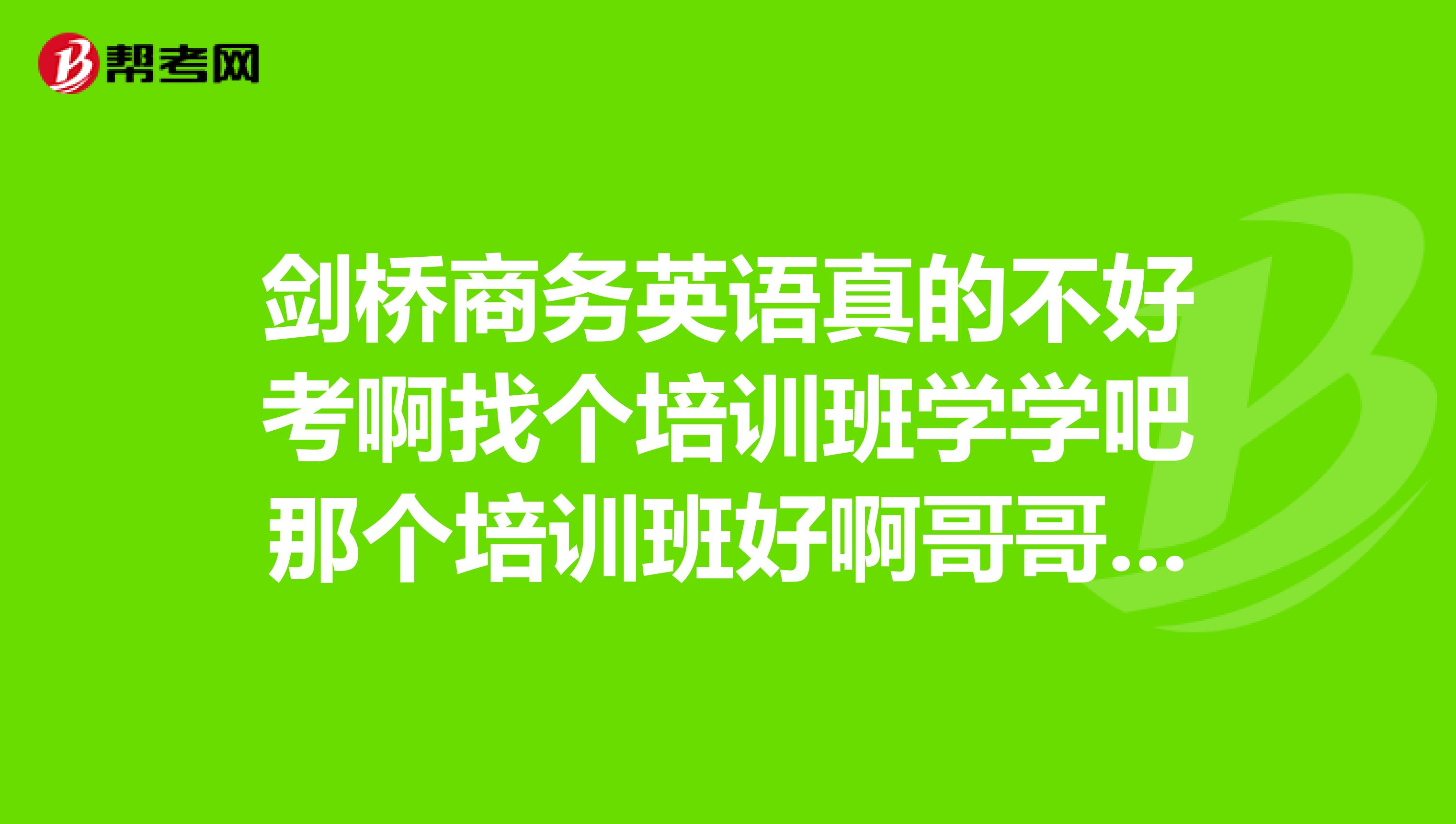剑桥商务英语真的不好考啊找个培训班学学吧那个培训班好啊哥哥姐姐请帮帮忙忙吧