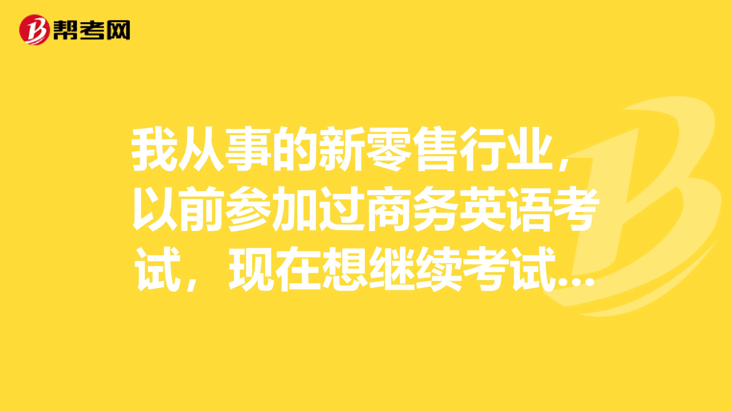 我从事的新零售行业,以前参加过商务英语考试,现在想继续考试,请问之前的考试成绩是否还有效呢?