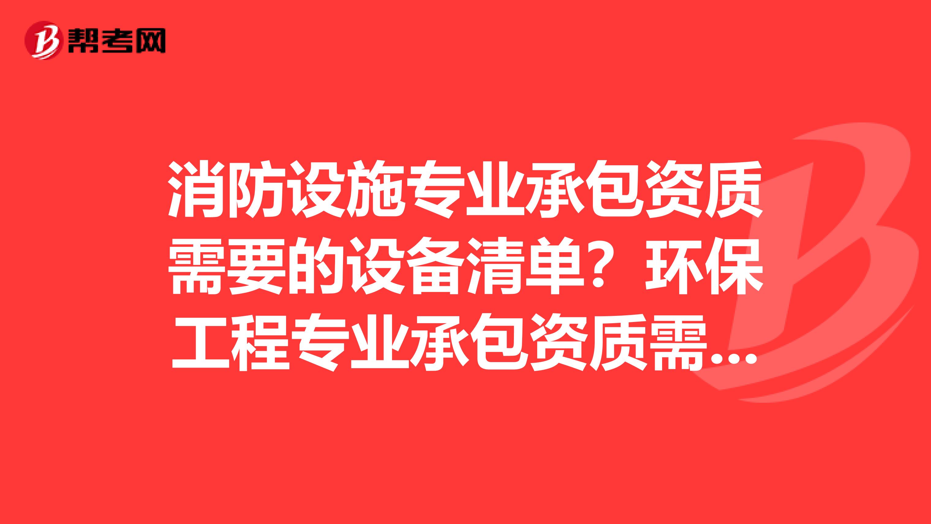 消防设施专业承包资质需要的设备清单？环保工程专业承包资质需要的设备清单？