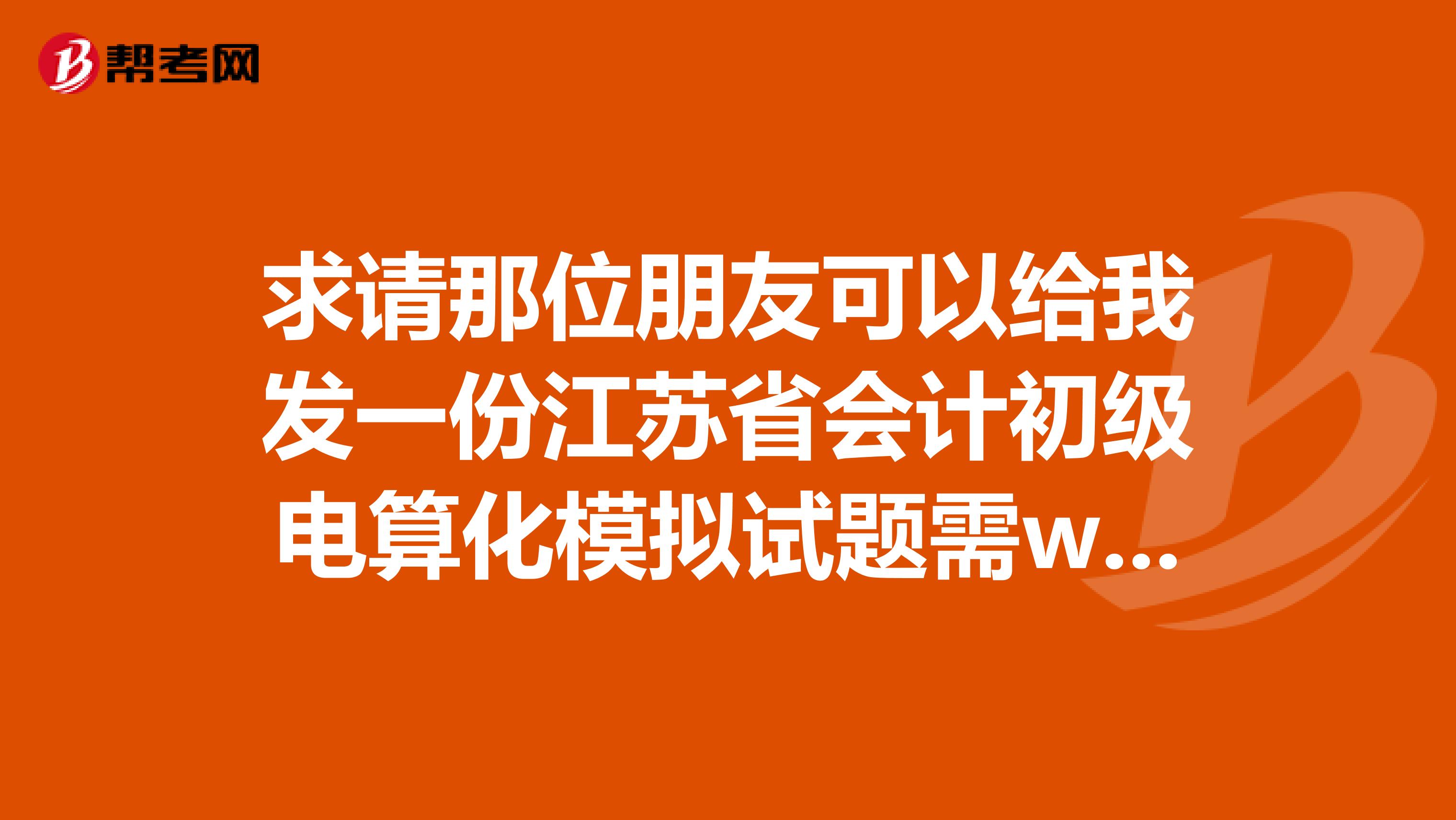 求請那位朋友可以給我發(fā)一份江蘇省會計初級電算化模擬試題需word和excel及實(shí)務(wù)題可以操作的。感謝急急急