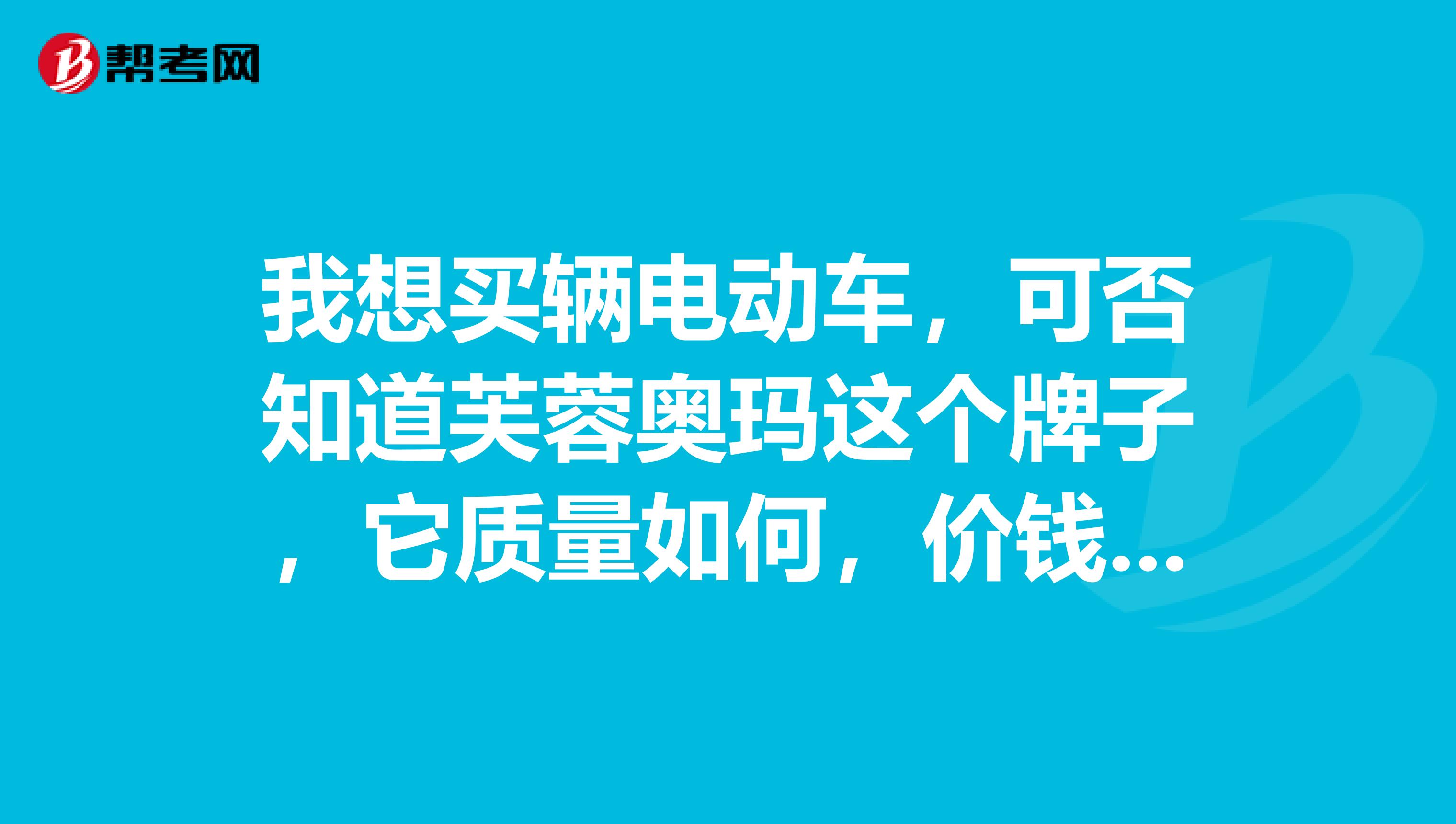 我想买辆电动车，可否知道芙蓉奥玛这个牌子，它质量如何，价钱如何，其实哪个牌子质量比较好，包括电瓶