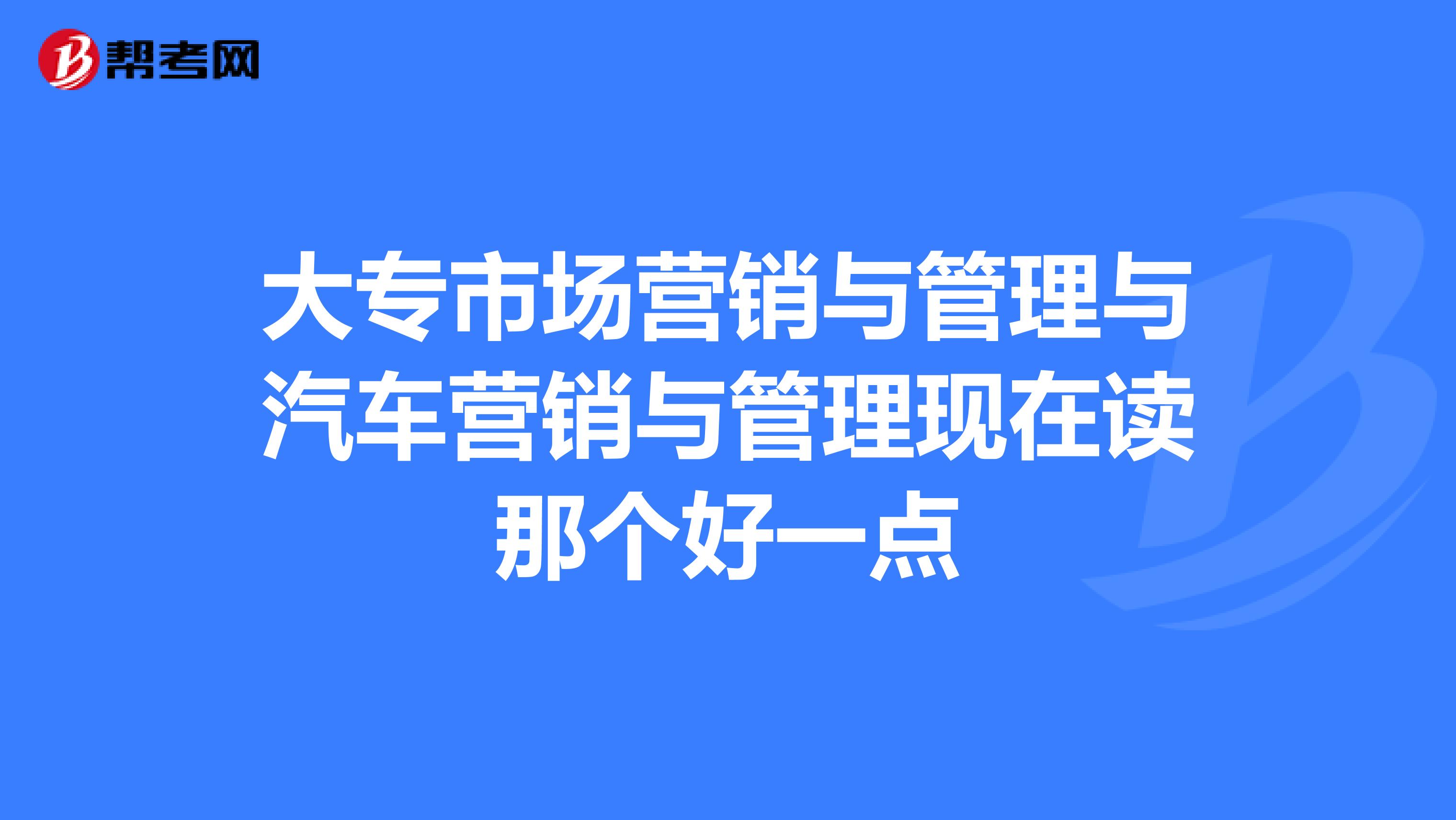 大专市场营销与管理与汽车营销与管理现在读那个好一点