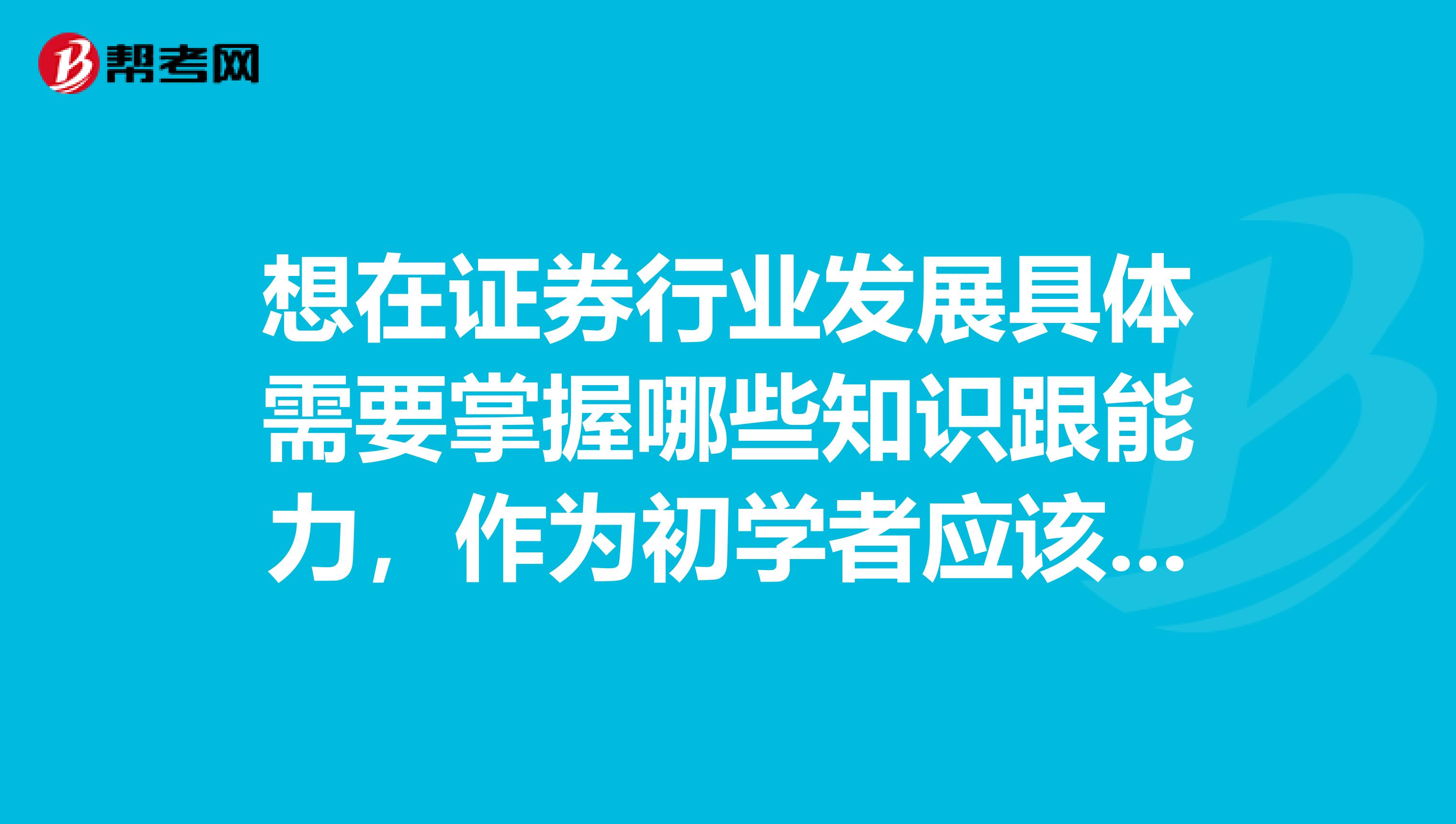 想在证券行业发展具体需要掌握哪些知识跟能力，作为初学者应该从哪些方面入手？