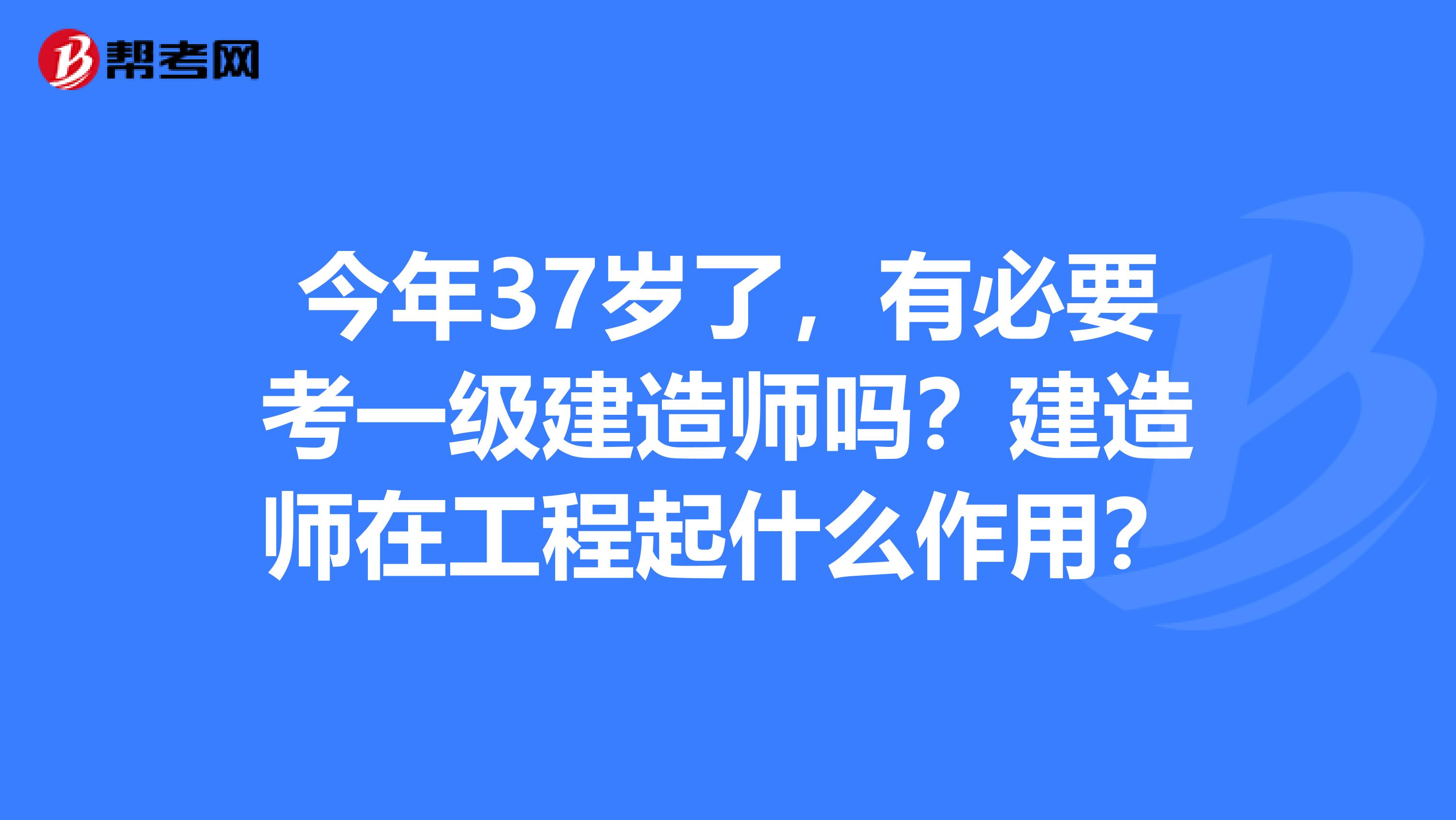 今年37岁了，有必要考一级建造师吗？建造师在工程起什么作用？