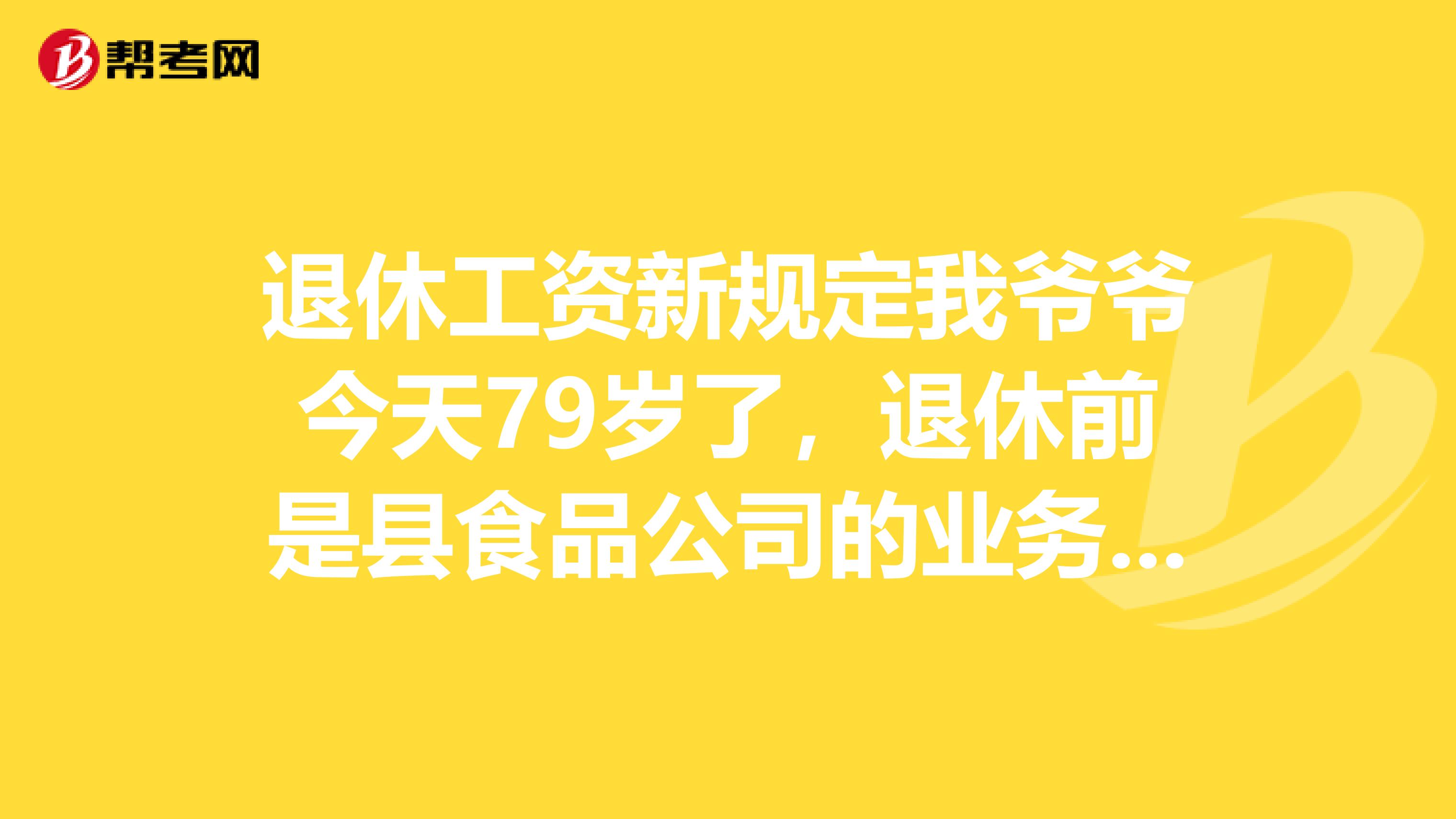 退休工資新規定我爺爺今天79歲了，退休前是縣食品公司的業務股股長經濟師，工齡好像是近40年吧，退休前