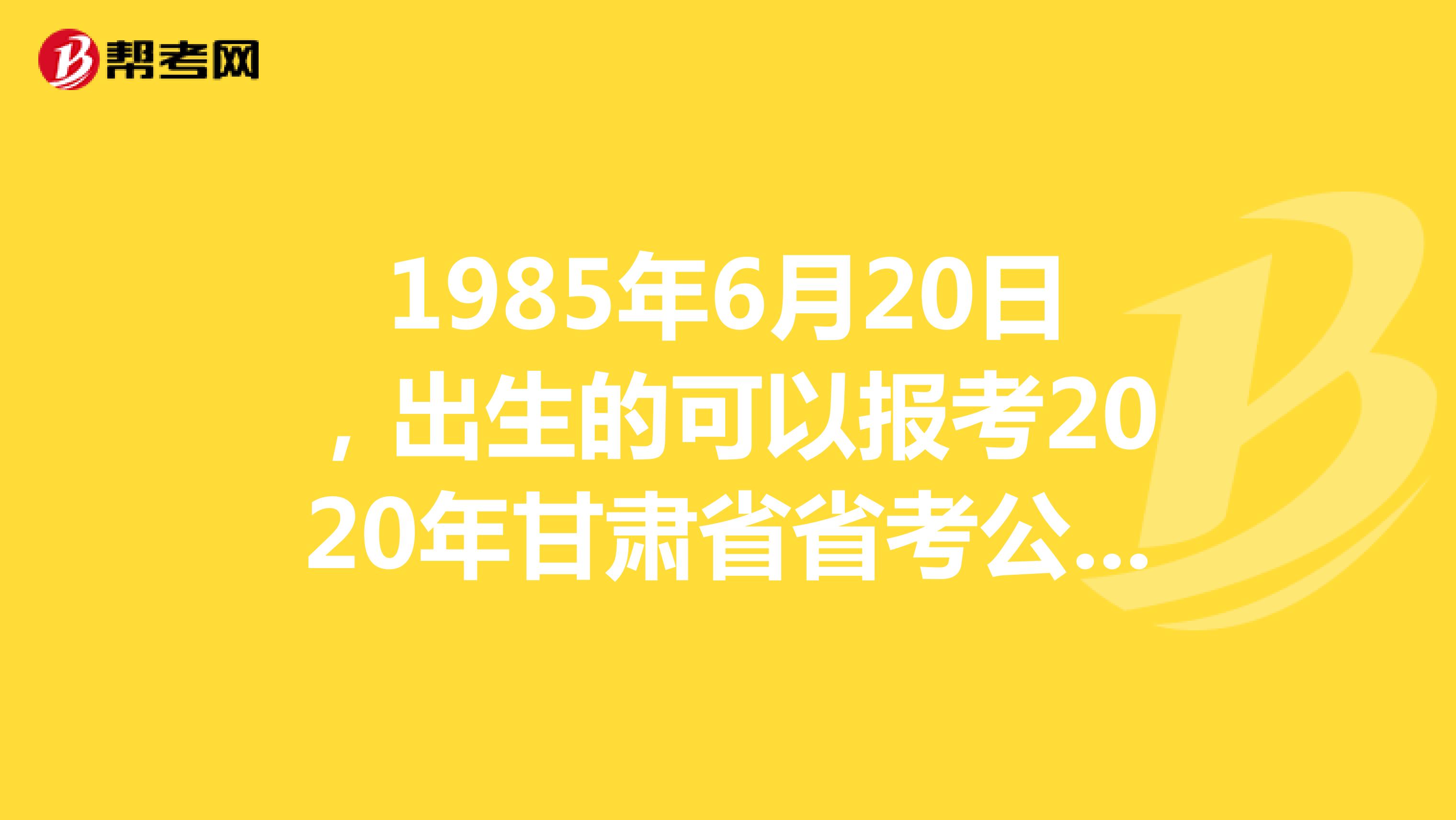 1985年6月20日,出生的可以报考2020年甘肃省省考公务员吗?