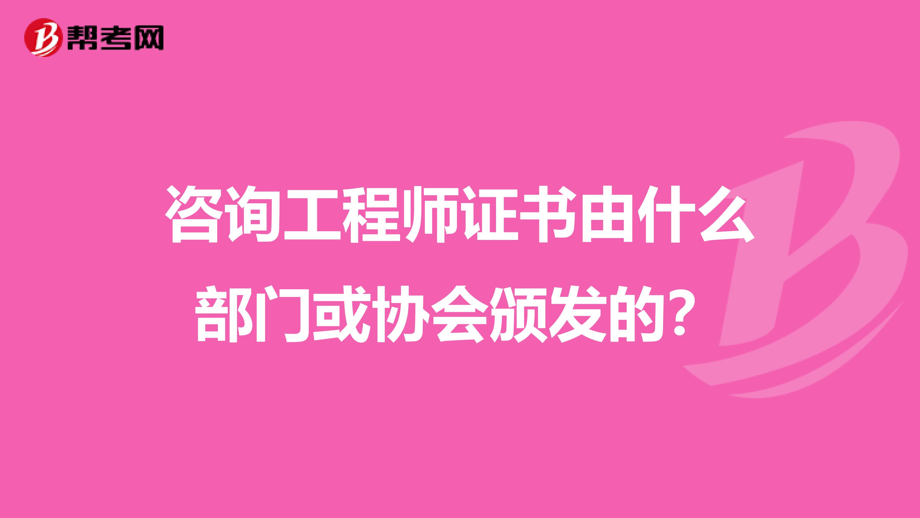 咨询工程师证书由什么部门或协会颁发的？