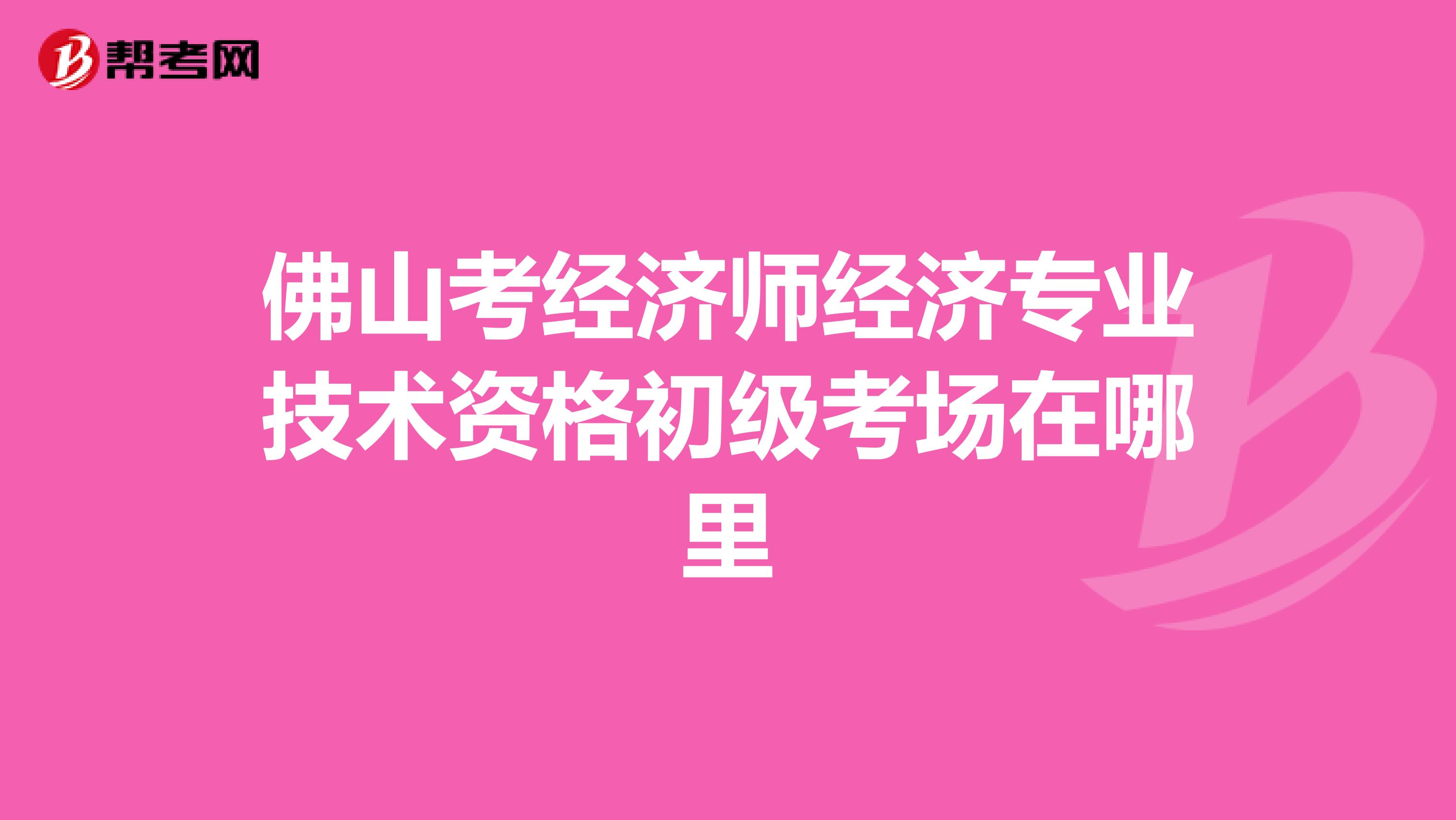 佛山考经济师经济专业技术资格初级考场在哪里