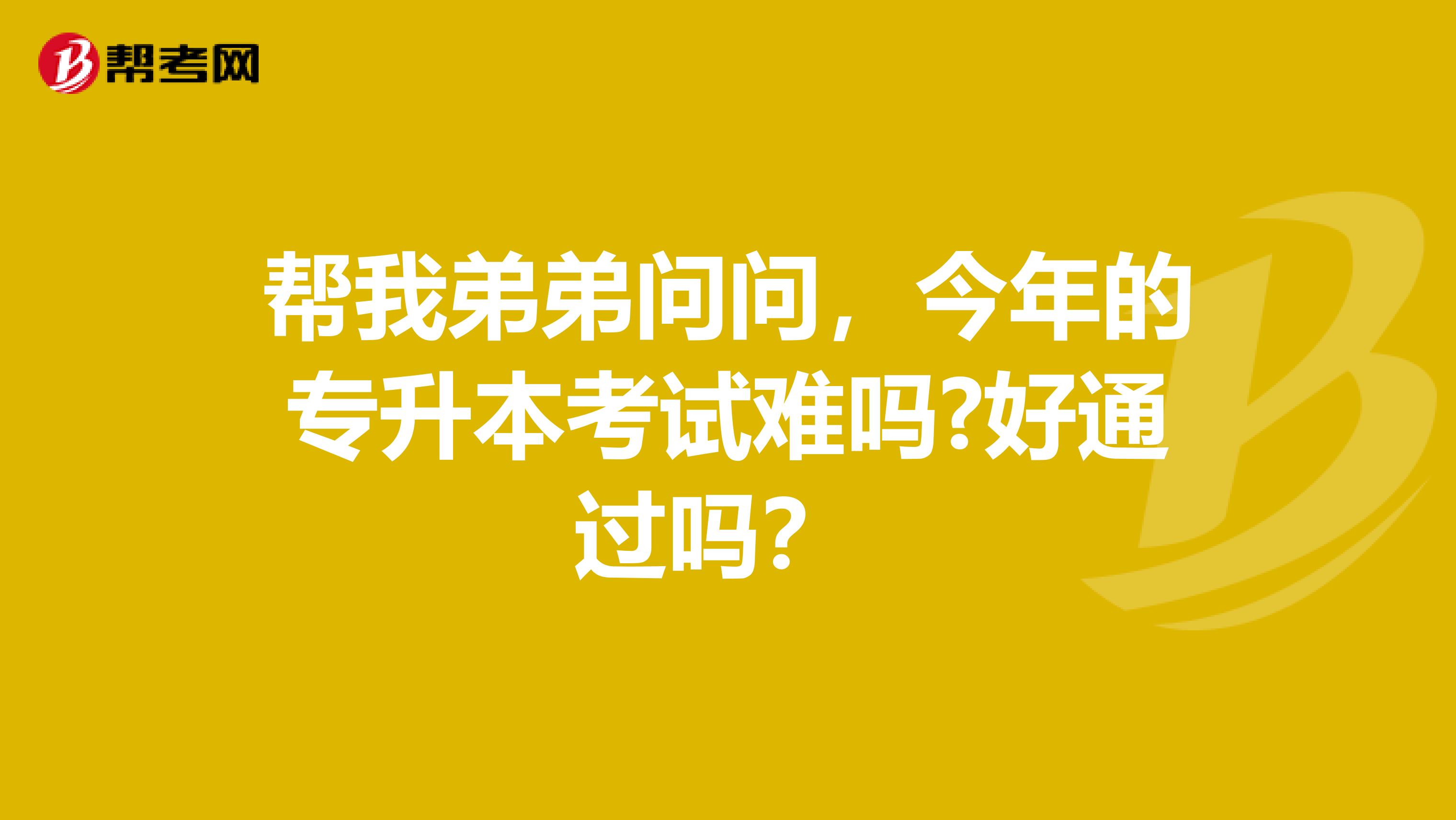 帮我弟弟问问，今年的专升本考试难吗?好通过吗？ 