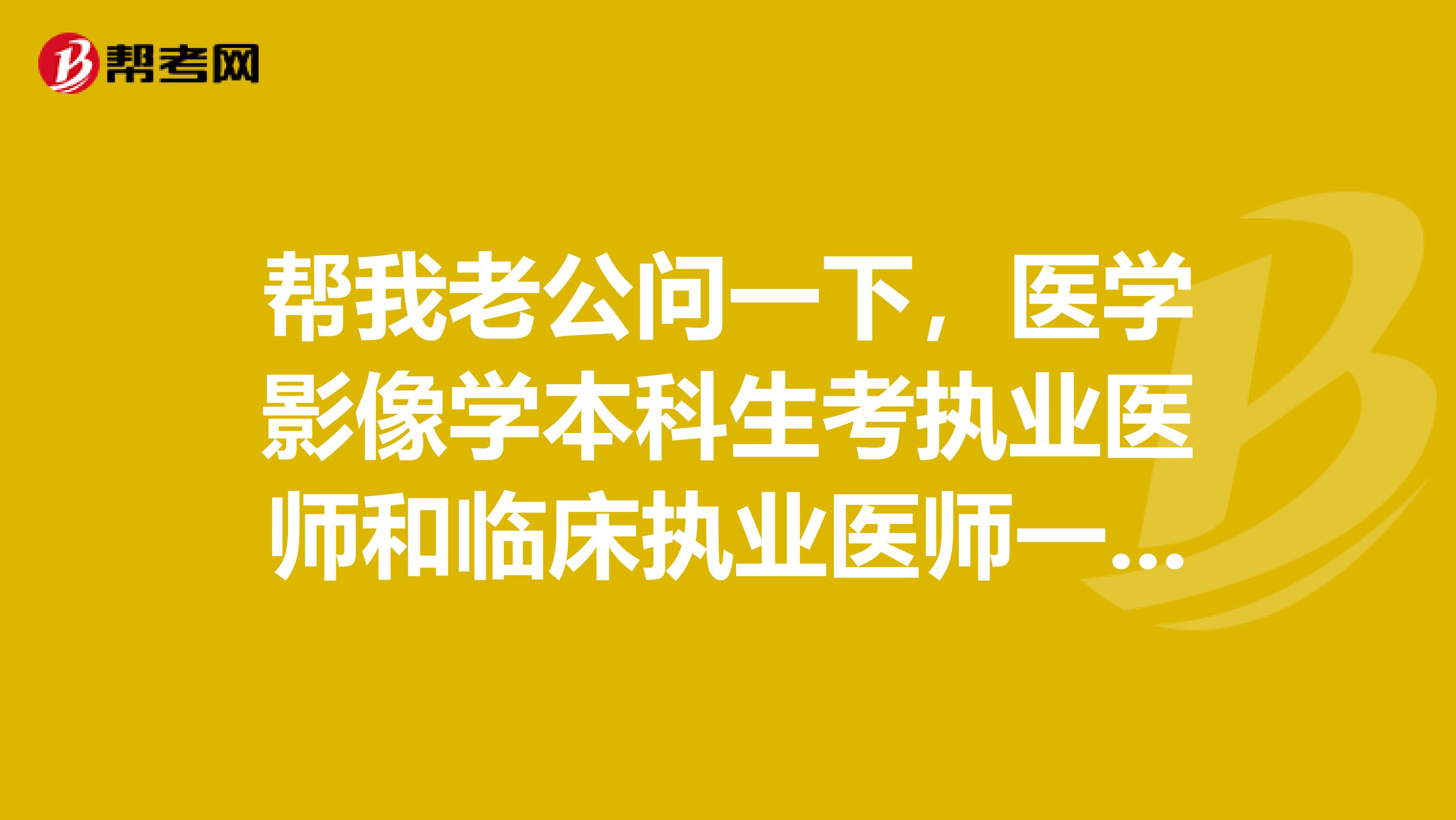 幫我老公問一下，醫(yī)學(xué)影像學(xué)本科生考執(zhí)業(yè)醫(yī)師和臨床執(zhí)業(yè)醫(yī)師一樣嗎，有影像執(zhí)業(yè)醫(yī)師嗎，還有具體步驟和要求有什么