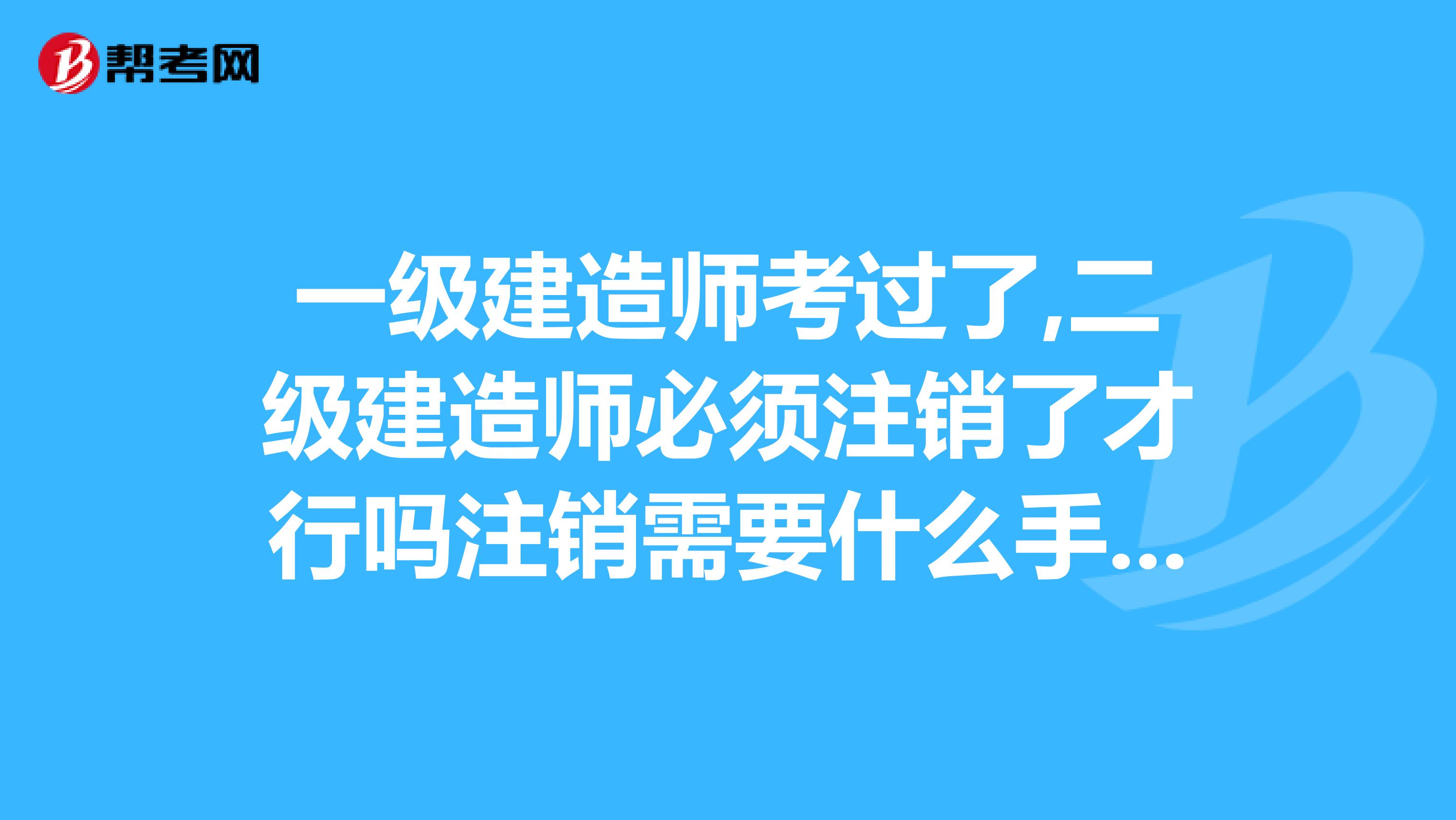 一级建造师考过了,二级建造师必须注销了才行吗注销需要什么手续啊