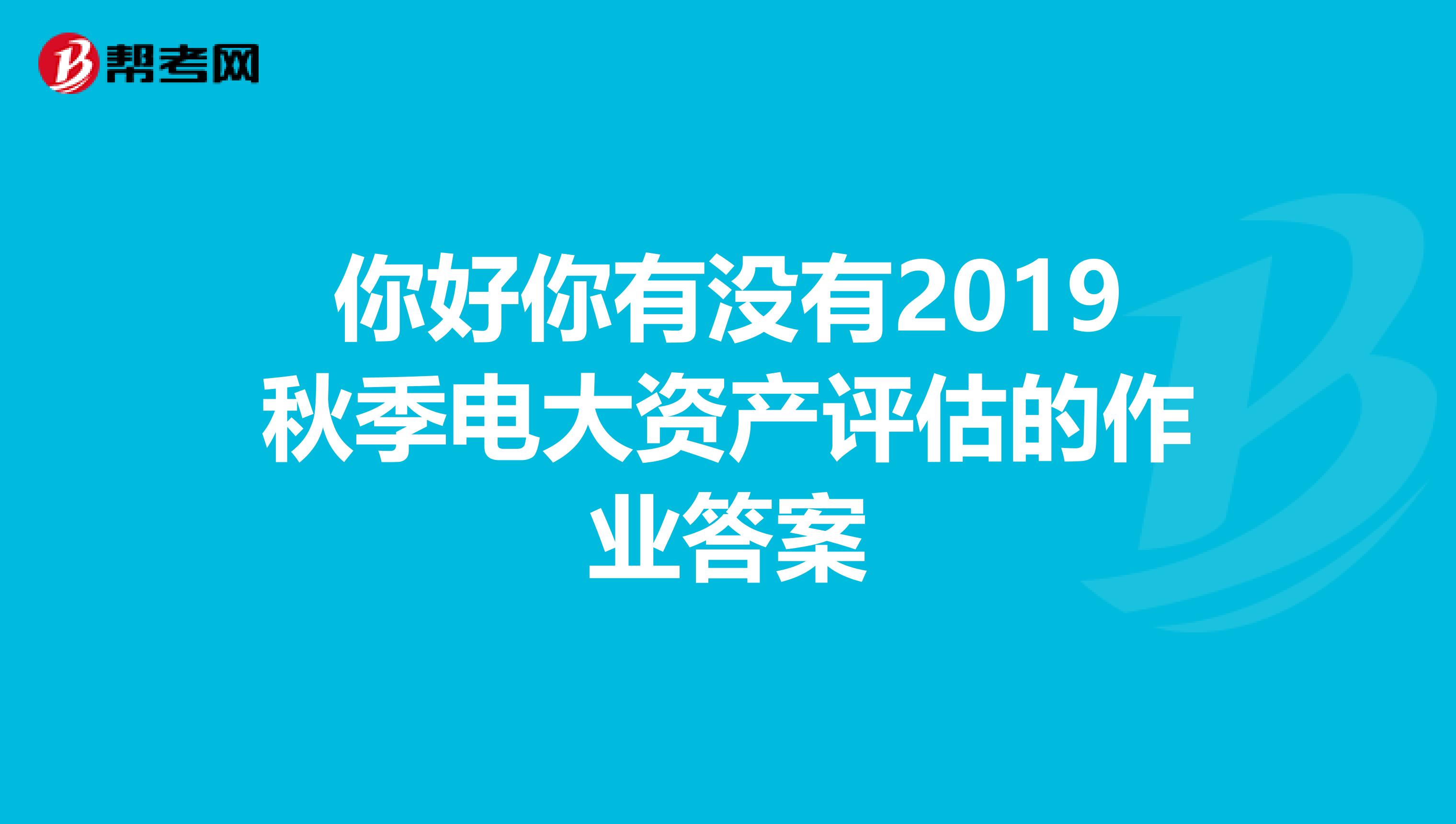 你好你有没有2019秋季电大资产评估的作业答案