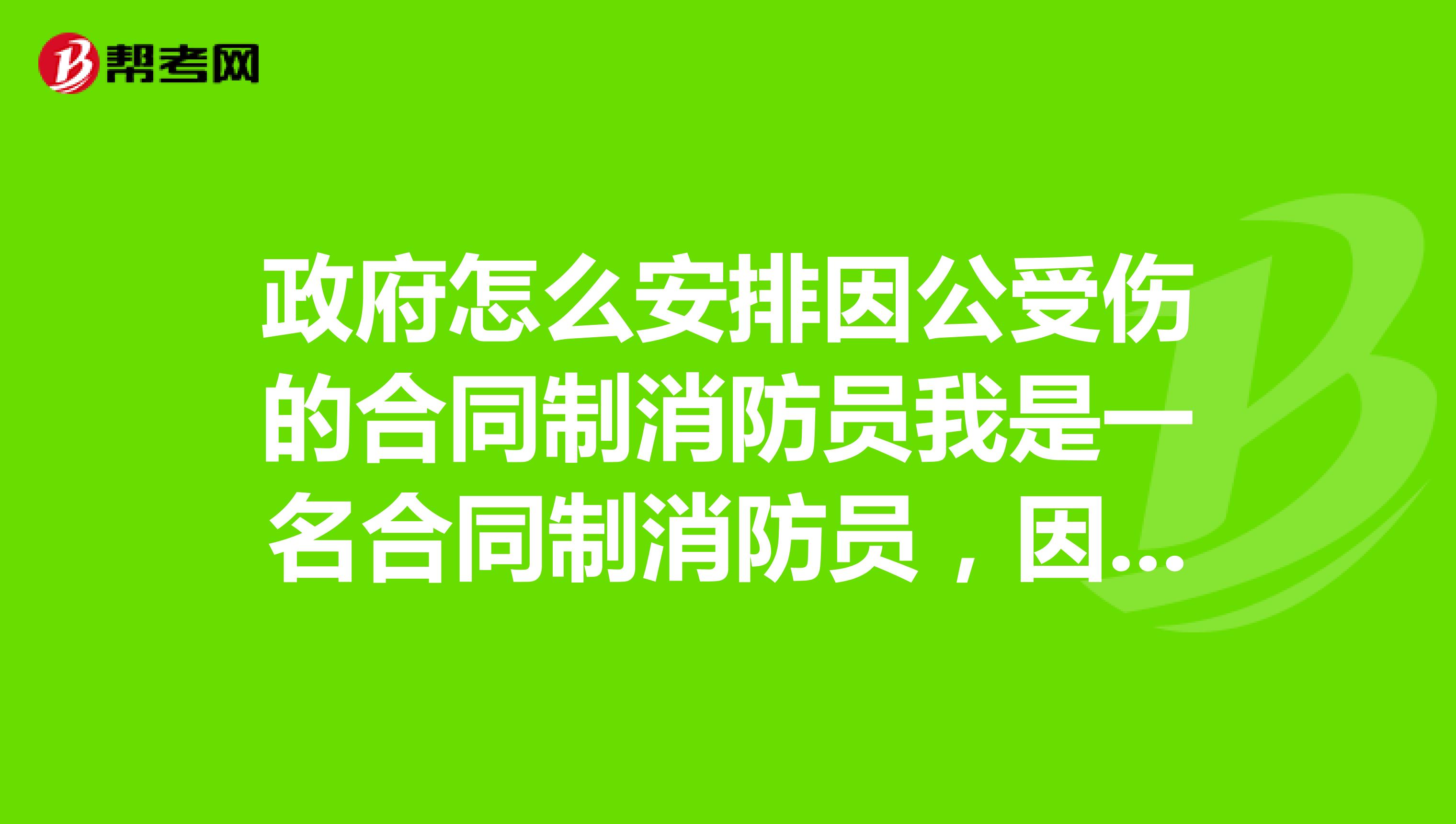 政府怎么安排因公受伤的合同制消防员我是一名合同制消防员，因公受伤，政府会给我安排工作吗