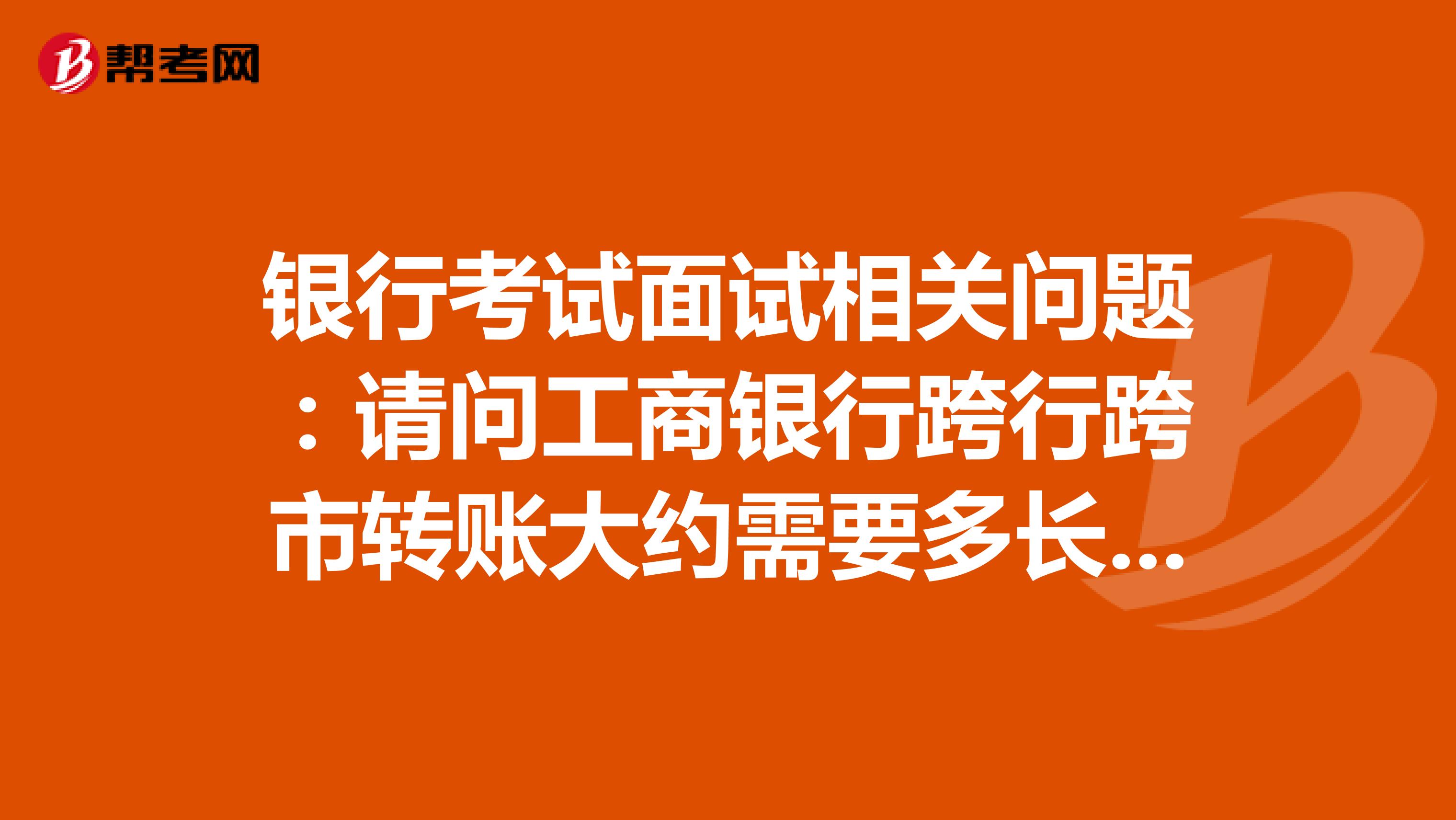 银行考试面试相关问题：请问工商银行跨行跨市转账大约需要多长时间