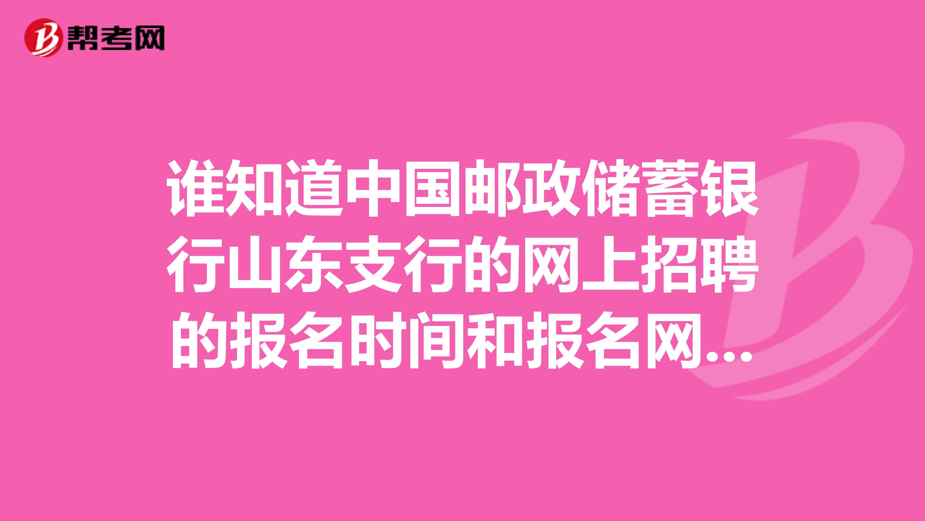 谁知道中国邮政储蓄银行山东支行的网上招聘的报名时间和报名网址，求解答~~！！！