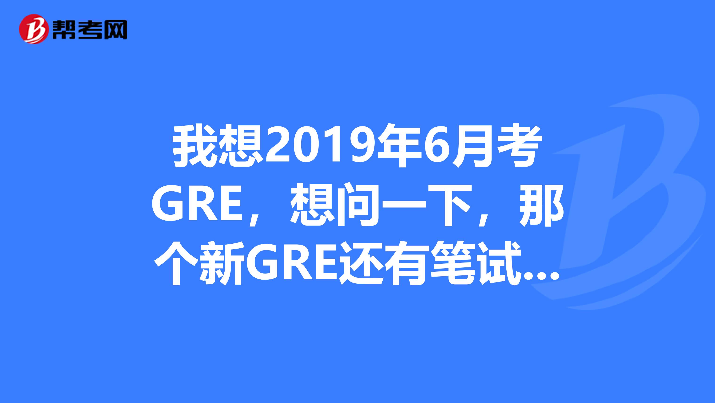 我想2019年6月考GRE,想问一下,那个新GRE还有笔试吗?